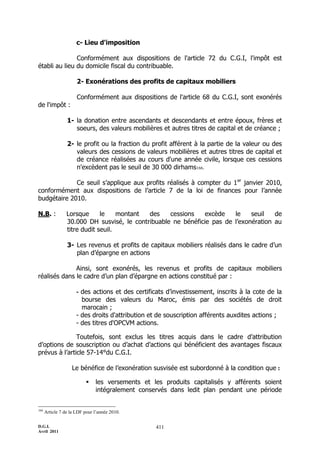 D.G.I.
Avril 2011
411
c- Lieu d'imposition
Conformément aux dispositions de l'article 72 du C.G.I, l'impôt est
établi au lieu du domicile fiscal du contribuable.
2- Exonérations des profits de capitaux mobiliers
Conformément aux dispositions de l'article 68 du C.G.I, sont exonérés
de l'impôt :
1- la donation entre ascendants et descendants et entre époux, frères et
soeurs, des valeurs mobilières et autres titres de capital et de créance ;
2- le profit ou la fraction du profit afférent à la partie de la valeur ou des
valeurs des cessions de valeurs mobilières et autres titres de capital et
de créance réalisées au cours d'une année civile, lorsque ces cessions
n'excèdent pas le seuil de 30 000 dirhams166.
Ce seuil s’applique aux profits réalisés à compter du 1er
janvier 2010,
conformément aux dispositions de l’article 7 de la loi de finances pour l’année
budgétaire 2010.
N.B. : Lorsque le montant des cessions excède le seuil de
30.000 DH susvisé, le contribuable ne bénéficie pas de l’exonération au
titre dudit seuil.
3- Les revenus et profits de capitaux mobiliers réalisés dans le cadre d’un
plan d’épargne en actions
Ainsi, sont exonérés, les revenus et profits de capitaux mobiliers
réalisés dans le cadre d’un plan d’épargne en actions constitué par :
- des actions et des certificats d’investissement, inscrits à la cote de la
bourse des valeurs du Maroc, émis par des sociétés de droit
marocain ;
- des droits d'attribution et de souscription afférents auxdites actions ;
- des titres d'OPCVM actions.
Toutefois, sont exclus les titres acquis dans le cadre d’attribution
d’options de souscription ou d’achat d’actions qui bénéficient des avantages fiscaux
prévus à l’article 57-14°du C.G.I.
Le bénéfice de l’exonération susvisée est subordonné à la condition que :
 les versements et les produits capitalisés y afférents soient
intégralement conservés dans ledit plan pendant une période
166
Article 7 de la LDF pour l’année 2010.
 