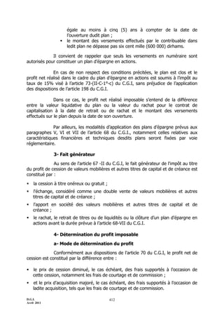 D.G.I.
Avril 2011
412
égale au moins à cinq (5) ans à compter de la date de
l’ouverture dudit plan ;
 le montant des versements effectués par le contribuable dans
ledit plan ne dépasse pas six cent mille (600 000) dirhams.
Il convient de rappeler que seuls les versements en numéraire sont
autorisés pour constituer un plan d’épargne en actions.
En cas de non respect des conditions précitées, le plan est clos et le
profit net réalisé dans le cadre du plan d’épargne en actions est soumis à l’impôt au
taux de 15% visé à l’article 73-(II-C-1°-c) du C.G.I, sans préjudice de l’application
des dispositions de l’article 198 du C.G.I.
Dans ce cas, le profit net réalisé imposable s’entend de la différence
entre la valeur liquidative du plan ou la valeur du rachat pour le contrat de
capitalisation à la date de retrait ou de rachat et le montant des versements
effectués sur le plan depuis la date de son ouverture.
Par ailleurs, les modalités d’application des plans d’épargne prévus aux
paragraphes V, VI et VII de l’article 68 du C.G.I., notamment celles relatives aux
caractéristiques financières et techniques desdits plans seront fixées par voie
réglementaire.
3- Fait générateur
Au sens de l'article 67 -II du C.G.I, le fait générateur de l'impôt au titre
du profit de cession de valeurs mobilières et autres titres de capital et de créance est
constitué par :
 la cession à titre onéreux ou gratuit ;
 l'échange, considéré comme une double vente de valeurs mobilières et autres
titres de capital et de créance ;
 l'apport en société des valeurs mobilières et autres titres de capital et de
créance ;
 le rachat, le retrait de titres ou de liquidités ou la clôture d’un plan d’épargne en
actions avant la durée prévue à l’article 68-VII du C.G.I.
4- Détermination du profit imposable
a- Mode de détermination du profit
Conformément aux dispositions de l'article 70 du C.G.I, le profit net de
cession est constitué par la différence entre :
 le prix de cession diminué, le cas échéant, des frais supportés à l'occasion de
cette cession, notamment les frais de courtage et de commission ;
 et le prix d'acquisition majoré, le cas échéant, des frais supportés à l'occasion de
ladite acquisition, tels que les frais de courtage et de commission.
 