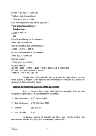 D.G.I.
Avril 2011
415
60 000 + 13 000 = 73 000 DH
Total des frais d'acquisition :
73.000 x 0,3 % = 219 DH
Coût moyen pondéré des actions acquises :
Total prix d’acquisition =
Total actions
73 000 = 146 DH
500
Prix d'acquisition des actions cédées :
300 x 146 = 43.800 DH
Frais d'acquisition des actions cédées :
43.800 x 0,3 % = 132 DH
Le prix de cession des actions cédées :
300 x 250 = 75 000 DH
Frais de cession :
75.000 x 0,3 % =225 DH
Le profit réalisé
(75 000 - 225) - (43.800 + 132) = 30 843 DH arrondi à 30.850 DH
Montant de l'impôt retenu à la source :
30.850 x 15 % = 4.627,50 DH
L’impôt ainsi déterminé doit être versé dans le mois suivant celui au
cours duquel la cession a été réalisée par l’intermédiaire financier à la caisse du
receveur de l’administration fiscale.
- cession d'obligations et autres titres de créance
Soit un titre de créance négociable (certificat de dépôt) émis par une
banque de la place qui a les caractéristiques suivantes :
 date d'émission : le 1er
janvier 2008 ;
 date d'échéance : le 31 décembre 2009 ;
 nominal : 250 000 DH ;
 taux d'intérêt : 6 %.
La banque auprès de laquelle les titres sont inscrits prélève des
commissions lors des acquisitions et des cessions, comme suit :
 