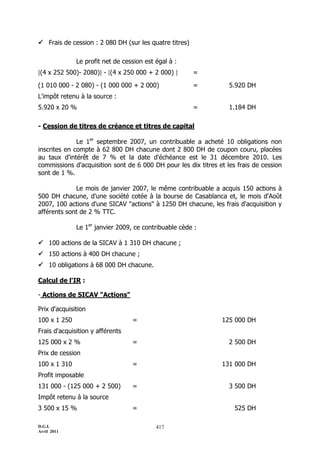 D.G.I.
Avril 2011
417
 Frais de cession : 2 080 DH (sur les quatre titres)
Le profit net de cession est égal à :
[(4 x 252 500)- 2080)] - [(4 x 250 000 + 2 000) ] =
(1 010 000 - 2 080) - (1 000 000 + 2 000) = 5.920 DH
L'impôt retenu à la source :
5.920 x 20 % = 1.184 DH
- Cession de titres de créance et titres de capital
Le 1er
septembre 2007, un contribuable a acheté 10 obligations non
inscrites en compte à 62 800 DH chacune dont 2 800 DH de coupon couru, placées
au taux d'intérêt de 7 % et la date d'échéance est le 31 décembre 2010. Les
commissions d'acquisition sont de 6 000 DH pour les dix titres et les frais de cession
sont de 1 %.
Le mois de janvier 2007, le même contribuable a acquis 150 actions à
500 DH chacune, d'une société cotée à la bourse de Casablanca et, le mois d'Août
2007, 100 actions d'une SICAV "actions" à 1250 DH chacune, les frais d'acquisition y
afférents sont de 2 % TTC.
Le 1er
janvier 2009, ce contribuable cède :
 100 actions de la SICAV à 1 310 DH chacune ;
 150 actions à 400 DH chacune ;
 10 obligations à 68 000 DH chacune.
Calcul de l'IR :
- Actions de SICAV "Actions"
Prix d'acquisition
100 x 1 250 = 125 000 DH
Frais d'acquisition y afférents
125 000 x 2 % = 2 500 DH
Prix de cession
100 x 1 310 = 131 000 DH
Profit imposable
131 000 - (125 000 + 2 500) = 3 500 DH
Impôt retenu à la source
3 500 x 15 % = 525 DH
 