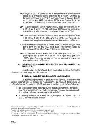 D.G.I.
Avril 2011
42
24°- l’Agence pour la promotion et le développement économique et
social de la préfecture et des provinces de la région Orientale du
Royaume créée par la loi n° 12-5 promulguée par le dahir n° 1-06-53
du 15 moharrem 1427 (14 février 2006), pour l’ensemble de ses
activités ou opérations et pour les revenus éventuels y afférents ;
25°- l’Agence spéciale Tanger-Méditerrannée, créée par le décret-loi n°
2-02-644 du 2 rajeb 1423 (10 septembre 2002) pour les revenus liés
aux activités qu’elle exerce au nom et pour le compte de l’Etat ;
26°- l’Université Al Akhawayne d’Ifrane, créée par le dahir portant loi n°
1-93-227 du 3 rabii II 1414 (20 septembre 1993), pour l’ensemble de
ses activités ou opérations et pour les revenus éventuels y afférents ;
27°- les sociétés installées dans la Zone franche du port de Tanger, créée
par le dahir n° 1-61-426 du 22 rejeb 1381 (30 décembre 1961), au
titre des opérations effectuées à l’intérieur de ladite zone 10
;
28°- la fondation Cheikh Khalifa Ibn Zaïd créée par la loi n° 12-07
promulguée par le dahir n° 1-07-103 du 8 rejeb 1428 (24 juillet
2007), pour l’ensemble de ses activités ou opérations et pour les
revenus éventuels y afférents11
.
B- EXONERATIONS SUIVIES DE L’IMPOSITION PERMANENTE AU
TAUX REDUIT
Les entreprises qui bénéficient d’une exonération suivie de l’imposition
permanente au taux réduit sont les suivantes :
1- Sociétés exportatrices de produits ou de services
Les sociétés exportatrices de produits ou de services, à l’exclusion des
sociétés exportatrices des métaux de récupération12
, qui réalisent dans l'année un
chiffre d'affaires à l'exportation, bénéficient pour le montant dudit chiffre d'affaires :
 de l'exonération totale de l'impôt sur les sociétés pendant une période de
cinq (5) ans consécutifs qui court à compter de l'exercice au cours duquel
la première opération d'exportation a été réalisée ;
 et de l’imposition au taux réduit de 17,50% prévu à l’article 19-II-C du
C.G.I., au-delà de cette période13
.
10
Exonération abrogée à compter du 1er
janvier 2012 conformément aux dispositions de l’article 7 de la loi de
finances n° 48.09 pour l’année budgétaire 2010.
11
Article 8 de la loi de finances n°38-07 pour l’année budgétaire 2008.
12
Article 7 de la loi de finances n° 40-08 pour l’année budgétaire 2009.
13
Article 8 de la loi de finances n°38-07 pour l’année budgétaire 2008 qui a remplacé la réduction de 50%
d’impôt par l’application du taux réduit de 17,50%.
 