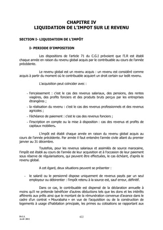 D.G.I.
Avril 2011
422
CHAPITRE IV
LIQUIDATION DE L’IMPOT SUR LE REVENU
SECTION I- LIQUIDATION DE L’IMPÔT
I- PERIODE D'IMPOSITION
Les dispositions de l'article 71 du C.G.I prévoient que l'I.R est établi
chaque année en raison du revenu global acquis par le contribuable au cours de l'année
précédente.
Le revenu global est un revenu acquis : un revenu est considéré comme
acquis à partir du moment où le contribuable acquiert un droit certain sur ledit revenu.
L'acquisition peut coïncider avec :
- l'encaissement : c'est le cas des revenus salariaux, des pensions, des rentes
viagères, des profits fonciers et des produits bruts perçus par les entreprises
étrangères ;
- la réalisation du revenu : c'est le cas des revenus professionnels et des revenus
agricoles ;
- l'échéance de paiement : c'est le cas des revenus fonciers ;
- l’inscription en compte ou la mise à disposition : cas des revenus et profits de
capitaux mobiliers.
L'impôt est établi chaque année en raison du revenu global acquis au
cours de l'année précédente. Par année il faut entendre l'année civile allant du premier
janvier au 31 décembre.
Toutefois, pour les revenus salariaux et assimilés de source marocaine,
l'impôt est établi au cours de l'année de leur acquisition et à l'occasion de leur paiement
sous réserve de régularisations, qui peuvent être effectuées, le cas échéant, d'après le
revenu global.
A cet égard, deux situations peuvent se présenter :
- le salarié ou le pensionné dispose uniquement de revenus payés par un seul
employeur ou débirentier : l'impôt retenu à la source est, sauf erreur, définitif.
Dans ce cas, le contribuable est dispensé de la déclaration annuelle à
moins qu'il ne prétende bénéficier d'autres déductions tels que les dons et les intérêts
afférents aux prêts ainsi que le montant de la rémunération convenue d’avance dans le
cadre d’un contrat « Mourabaha » en vue de l’acquisition ou de la construction de
logements à usage d’habitation principale, les primes ou cotisations se rapportant aux
 