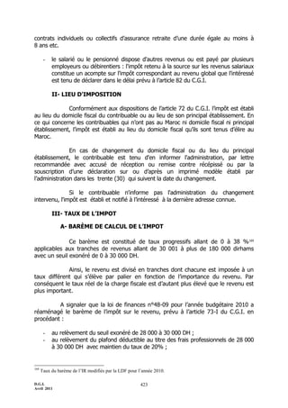 D.G.I.
Avril 2011
423
contrats individuels ou collectifs d’assurance retraite d’une durée égale au moins à
8 ans etc.
- le salarié ou le pensionné dispose d'autres revenus ou est payé par plusieurs
employeurs ou débirentiers : l'impôt retenu à la source sur les revenus salariaux
constitue un acompte sur l'impôt correspondant au revenu global que l'intéressé
est tenu de déclarer dans le délai prévu à l’article 82 du C.G.I.
II- LIEU D'IMPOSITION
Conformément aux dispositions de l’article 72 du C.G.I. l’impôt est établi
au lieu du domicile fiscal du contribuable ou au lieu de son principal établissement. En
ce qui concerne les contribuables qui n’ont pas au Maroc ni domicile fiscal ni principal
établissement, l’impôt est établi au lieu du domicile fiscal qu’ils sont tenus d’élire au
Maroc.
En cas de changement du domicile fiscal ou du lieu du principal
établissement, le contribuable est tenu d'en informer l'administration, par lettre
recommandée avec accusé de réception ou remise contre récépissé ou par la
souscription d’une déclaration sur ou d’après un imprimé modèle établi par
l’administration dans les trente (30) qui suivent la date du changement.
Si le contribuable n'informe pas l'administration du changement
intervenu, l'impôt est établi et notifié à l’intéressé à la dernière adresse connue.
III- TAUX DE L’IMPOT
A- BARÈME DE CALCUL DE L’IMPOT
Ce barème est constitué de taux progressifs allant de 0 à 38 %169
applicables aux tranches de revenus allant de 30 001 à plus de 180 000 dirhams
avec un seuil exonéré de 0 à 30 000 DH.
Ainsi, le revenu est divisé en tranches dont chacune est imposée à un
taux différent qui s’élève par palier en fonction de l’importance du revenu. Par
conséquent le taux réel de la charge fiscale est d’autant plus élevé que le revenu est
plus important.
A signaler que la loi de finances n°48-09 pour l’année budgétaire 2010 a
réaménagé le barème de l’impôt sur le revenu, prévu à l’article 73-I du C.G.I. en
procédant :
- au relèvement du seuil exonéré de 28 000 à 30 000 DH ;
- au relèvement du plafond déductible au titre des frais professionnels de 28 000
à 30 000 DH avec maintien du taux de 20% ;
169
Taux du barème de l’IR modifiés par la LDF pour l’année 2010.
 