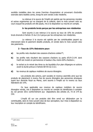 D.G.I.
Avril 2011
427
sociétés installées dans les zones franches d'exportation et provenant d'activités
exercées dans lesdites zones, lorsqu’ils sont versés à des résidents.
La retenue à la source de l'impôt est opérée par les personnes morales
et autres organismes qui se chargent de la collecte, dans le mois suivant celui au
cours duquel les produits ont été payés, mis à la disposition ou inscrits en compte.
b- les produits bruts perçus par les entreprises non résidentes
Sont soumis à une retenue à la source au taux de 10% les produits
bruts énoncés à l’article 15 du C.G.I perçus par les entreprises non résidentes.
La retenue à la source est opérée par les contribuables payant ou
intervenant dans le paiement desdits produits, et versée dans le mois suivant celui
des paiements.
2 - Taux de 15% libératoire pour:
a) les profits nets résultant des cessions d’actions cotées175
;
b) les profits nets résultant des cessions d’actions ou parts d’O.P.C.V.M. dont
l’actif est investi en permanence à hauteur d’au moins 60% d’actions ;
c) le rachat ou le retrait des titres ou de liquidités d’un plan d’épargne en actions
avant la durée prévue à l’article 68-VII du C.G.I.
d) les revenus de capitaux mobiliers de source étrangère.
Les produits des actions, part sociales et revenus assimilés ainsi que les
produits de placement à revenu fixe de source étrangère des personnes physiques
ayant leur domicile fiscal au Maroc, sont soumis à l'impôt sur le revenu au taux
libératoire de 15%.
Ce taux applicable aux revenus de capitaux mobiliers de source
étrangère versés, mis à disposition ou inscrits en compte du bénéficiaire à compter
du 1er janvier 2011 conformément aux dispositions des articles 25, 73 et 174 du
CGI.
L'impôt dû sur ces produits doit être versé sur déclaration par le
contribuable, dans le mois suivant celui de leur perception, leur mise à disposition ou
leur inscription en compte du bénéficiaire.
175
LDF 2010
 