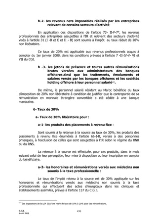 D.G.I.
Avril 2011
430
b-2- les revenus nets imposables réalisés par les entreprises
relevant de certains secteurs d’activité
En application des dispositions de l'article 73- II-F-7°, les revenus
professionnels des entreprises assujetties à l'IR et relevant des secteurs d’activité
visés à l’article 31 (I -B et C et II - B) sont soumis à l'impôt au taux réduit de 20%
non libératoire.
Ce taux de 20% est applicable aux revenus professionnels acquis à
compter du 1er janvier 2008, dans les conditions prévues à l’article 7 -II-IV-V- VI et
VII du CGI.
b -3- les jetons de présence et toutes autres rémunérations
brutes versées aux administrateurs des banques
offshores ainsi que les traitements, émoluments et
salaires versés par les banques offshores et les sociétés
holding offshore à leur personnel salarié177
.
De même, le personnel salarié résidant au Maroc bénéficie du taux
d’imposition de 20% non libératoire à condition de justifier que la contrepartie de sa
rémunération en monnaie étrangère convertible a été cédée à une banque
marocaine.
6- Taux de 30%
a- Taux de 30% libératoire pour :
a-1- les produits des placements à revenu fixe :
Sont soumis à la retenue à la source au taux de 30%, les produits des
placements à revenu fixe énumérés à l’article 66-I-B, versés à des personnes
physiques, à l'exclusion de celles qui sont assujetties à l’IR selon le régime du RNR
ou du RNS.
La retenue à la source est effectuée, pour ces produits, dans le mois
suivant celui de leur perception, leur mise à disposition ou leur inscription en compte
du bénéficiaire.
a-2- les honoraires et rémunérations versés aux médecins non
soumis à la taxe professionnelle :
Le taux de l'impôt retenu à la source est de 30% appliquée sur les
honoraires et rémunérations versés aux médecins non soumis à la taxe
professionnelle qui effectuent des actes chirurgicaux dans les cliniques et
établissements assimilés, prévus à l’article 157 du C.G.I.
177
Les dispositions de la LDF 2010 ont relevé le taux de 18% à 20% pour ces rémunérations.
 