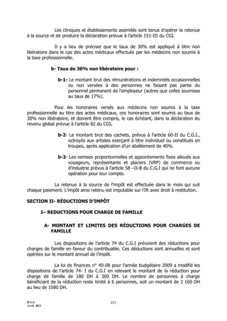D.G.I.
Avril 2011
431
Les cliniques et établissements assimilés sont tenus d’opérer la retenue
à la source et de produire la déclaration prévue à l’article 151-III du CGI.
Il y a lieu de préciser que le taux de 30% est appliqué à titre non
libératoire dans le cas des actes médicaux effectués par les médecins non soumis à
la taxe professionnelle.
b- Taux de 30% non libératoire pour :
b-1- Le montant brut des rémunérations et indemnités occasionnelles
ou non versées à des personnes ne faisant pas partie du
personnel permanent de l’employeur (autres que celles soumises
au taux de 17%).
Pour les honoraires versés aux médecins non soumis à la taxe
professionnelle au titre des actes médicaux, ces honoraires sont soumis au taux de
30% non libératoire, et doivent être compris, le cas échéant, dans la déclaration du
revenu global prévue à l'article 82 du CGI.
b-2- Le montant brut des cachets, prévus à l'article 60-II du C.G.I.,
octroyés aux artistes exerçant à titre individuel ou constitués en
troupes, après application d’un abattement de 40%.
b-3- Les remises proportionnelles et appointements fixes alloués aux
voyageurs, représentants et placiers (VRP) de commerce ou
d’industrie prévus à l’article 58 ŔII-B du C.G.I qui ne font aucune
opération pour leur compte.
La retenue à la source de l'impôt est effectuée dans le mois qui suit
chaque paiement. L’impôt ainsi retenu est imputable sur l’IR avec droit à restitution.
SECTION II- RÉDUCTIONS D’IMPÔT
I– REDUCTIONS POUR CHARGE DE FAMILLE
A- MONTANT ET LIMITES DES RÉDUCTIONS POUR CHARGES DE
FAMILLE
Les dispositions de l’article 74 du C.G.I prévoient des réductions pour
charges de famille en faveur du contribuable. Ces déductions sont annuelles et sont
opérées sur le montant annuel de l’impôt.
La loi de finances n° 40-08 pour l’année budgétaire 2009 a modifié les
dispositions de l’article 74- I du C.G.I en relevant le montant de la réduction pour
charge de famille de 180 DH à 360 DH. Le nombre de personnes à charge
bénéficiant de la réduction reste limité à 6 personnes, soit un montant de 2 160 DH
au lieu de 1080 DH.
 