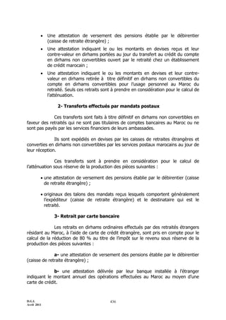 D.G.I.
Avril 2011
436
 Une attestation de versement des pensions établie par le débirentier
(caisse de retraite étrangère) ;
 Une attestation indiquant le ou les montants en devises reçus et leur
contre-valeur en dirhams portées au jour du transfert au crédit du compte
en dirhams non convertibles ouvert par le retraité chez un établissement
de crédit marocain ;
 Une attestation indiquant le ou les montants en devises et leur contre-
valeur en dirhams retirée à titre définitif en dirhams non convertibles du
compte en dirhams convertibles pour l’usage personnel au Maroc du
retraité. Seuls ces retraits sont à prendre en considération pour le calcul de
l’atténuation.
2- Transferts effectués par mandats postaux
Ces transferts sont faits à titre définitif en dirhams non convertibles en
faveur des retraités qui ne sont pas titulaires de comptes bancaires au Maroc ou ne
sont pas payés par les services financiers de leurs ambassades.
Ils sont expédiés en devises par les caisses de retraites étrangères et
converties en dirhams non convertibles par les services postaux marocains au jour de
leur réception.
Ces transferts sont à prendre en considération pour le calcul de
l’atténuation sous réserve de la production des pièces suivantes :
 une attestation de versement des pensions établie par le débirentier (caisse
de retraite étrangère) ;
 originaux des talons des mandats reçus lesquels comportent généralement
l’expéditeur (caisse de retraite étrangère) et le destinataire qui est le
retraité.
3- Retrait par carte bancaire
Les retraits en dirhams ordinaires effectués par des retraités étrangers
résidant au Maroc, à l’aide de carte de crédit étrangère, sont pris en compte pour le
calcul de la réduction de 80 % au titre de l’impôt sur le revenu sous réserve de la
production des pièces suivantes :
a- une attestation de versement des pensions établie par le débirentier
(caisse de retraite étrangère) ;
b- une attestation délivrée par leur banque installée à l’étranger
indiquant le montant annuel des opérations effectuées au Maroc au moyen d’une
carte de crédit.
 