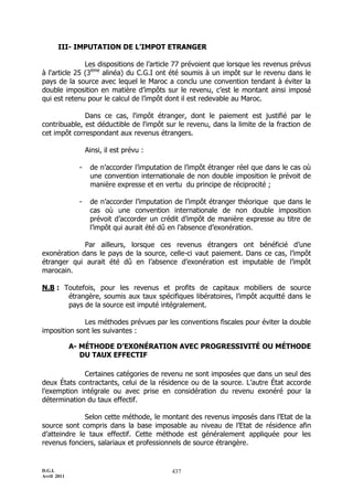 D.G.I.
Avril 2011
437
III- IMPUTATION DE L’IMPOT ETRANGER
Les dispositions de l’article 77 prévoient que lorsque les revenus prévus
à l'article 25 (3ème
alinéa) du C.G.I ont été soumis à un impôt sur le revenu dans le
pays de la source avec lequel le Maroc a conclu une convention tendant à éviter la
double imposition en matière d’impôts sur le revenu, c’est le montant ainsi imposé
qui est retenu pour le calcul de l’impôt dont il est redevable au Maroc.
Dans ce cas, l'impôt étranger, dont le paiement est justifié par le
contribuable, est déductible de l'impôt sur le revenu, dans la limite de la fraction de
cet impôt correspondant aux revenus étrangers.
Ainsi, il est prévu :
- de n’accorder l’imputation de l’impôt étranger réel que dans le cas où
une convention internationale de non double imposition le prévoit de
manière expresse et en vertu du principe de réciprocité ;
- de n’accorder l’imputation de l’impôt étranger théorique que dans le
cas où une convention internationale de non double imposition
prévoit d’accorder un crédit d’impôt de manière expresse au titre de
l’impôt qui aurait été dû en l’absence d’exonération.
Par ailleurs, lorsque ces revenus étrangers ont bénéficié d’une
exonération dans le pays de la source, celle-ci vaut paiement. Dans ce cas, l’impôt
étranger qui aurait été dû en l’absence d’exonération est imputable de l’impôt
marocain.
N.B : Toutefois, pour les revenus et profits de capitaux mobiliers de source
étrangère, soumis aux taux spécifiques libératoires, l’impôt acquitté dans le
pays de la source est imputé intégralement.
Les méthodes prévues par les conventions fiscales pour éviter la double
imposition sont les suivantes :
A- MÉTHODE D’EXONÉRATION AVEC PROGRESSIVITÉ OU MÉTHODE
DU TAUX EFFECTIF
Certaines catégories de revenu ne sont imposées que dans un seul des
deux États contractants, celui de la résidence ou de la source. L’autre État accorde
l’exemption intégrale ou avec prise en considération du revenu exonéré pour la
détermination du taux effectif.
Selon cette méthode, le montant des revenus imposés dans l’Etat de la
source sont compris dans la base imposable au niveau de l’Etat de résidence afin
d’atteindre le taux effectif. Cette méthode est généralement appliquée pour les
revenus fonciers, salariaux et professionnels de source étrangère.
 
