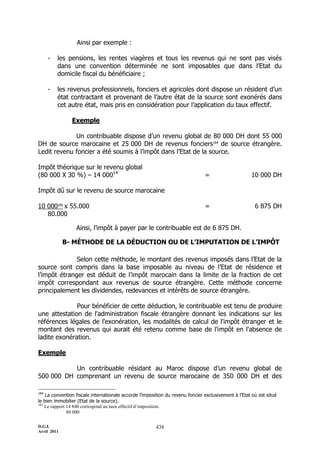 D.G.I.
Avril 2011
438
Ainsi par exemple :
- les pensions, les rentes viagères et tous les revenus qui ne sont pas visés
dans une convention déterminée ne sont imposables que dans l’Etat du
domicile fiscal du bénéficiaire ;
- les revenus professionnels, fonciers et agricoles dont dispose un résident d’un
état contractant et provenant de l’autre état de la source sont exonérés dans
cet autre état, mais pris en considération pour l’application du taux effectif.
Exemple
Un contribuable dispose d’un revenu global de 80 000 DH dont 55 000
DH de source marocaine et 25 000 DH de revenus fonciers184
de source étrangère.
Ledit revenu foncier a été soumis à l’impôt dans l’Etat de la source.
Impôt théorique sur le revenu global
(80 000 X 30 %) Ŕ 14 00014
= 10 000 DH
Impôt dû sur le revenu de source marocaine
10 000185
x 55.000 = 6 875 DH
80.000
Ainsi, l’impôt à payer par le contribuable est de 6 875 DH.
B- MÉTHODE DE LA DÉDUCTION OU DE L’IMPUTATION DE L’IMPÔT
Selon cette méthode, le montant des revenus imposés dans l’Etat de la
source sont compris dans la base imposable au niveau de l’Etat de résidence et
l’impôt étranger est déduit de l’impôt marocain dans la limite de la fraction de cet
impôt correspondant aux revenus de source étrangère. Cette méthode concerne
principalement les dividendes, redevances et intérêts de source étrangère.
Pour bénéficier de cette déduction, le contribuable est tenu de produire
une attestation de l'administration fiscale étrangère donnant les indications sur les
références légales de l'exonération, les modalités de calcul de l'impôt étranger et le
montant des revenus qui aurait été retenu comme base de l'impôt en l'absence de
ladite exonération.
Exemple
Un contribuable résidant au Maroc dispose d’un revenu global de
500 000 DH comprenant un revenu de source marocaine de 350 000 DH et des
184
La convention fiscale internationale accorde l’imposition du revenu foncier exclusivement à l’Etat où est situé
le bien immobilier (Etat de la source).
185
Le rapport 14 840 correspond au taux effectif d’imposition.
80 000
 