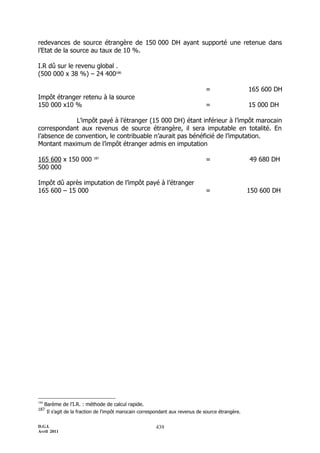 D.G.I.
Avril 2011
439
redevances de source étrangère de 150 000 DH ayant supporté une retenue dans
l’Etat de la source au taux de 10 %.
I.R dû sur le revenu global .
(500 000 x 38 %) Ŕ 24 400186
= 165 600 DH
Impôt étranger retenu à la source
150 000 x10 % = 15 000 DH
L’impôt payé à l’étranger (15 000 DH) étant inférieur à l’impôt marocain
correspondant aux revenus de source étrangère, il sera imputable en totalité. En
l’absence de convention, le contribuable n’aurait pas bénéficié de l’imputation.
Montant maximum de l’impôt étranger admis en imputation
165 600 x 150 000 187
= 49 680 DH
500 000
Impôt dû après imputation de l’impôt payé à l’étranger
165 600 Ŕ 15 000 = 150 600 DH
186
Barème de l’I.R. : méthode de calcul rapide.
187
Il s’agit de la fraction de l’impôt marocain correspondant aux revenus de source étrangère.
 