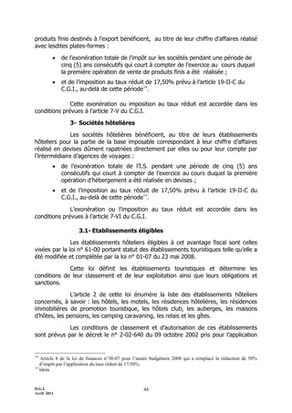 D.G.I.
Avril 2011
44
produits finis destinés à l’export bénéficient, au titre de leur chiffre d’affaires réalisé
avec lesdites plates-formes :
 de l’exonération totale de l’impôt sur les sociétés pendant une période de
cinq (5) ans consécutifs qui court à compter de l’exercice au cours duquel
la première opération de vente de produits finis a été réalisée ;
 et de l’imposition au taux réduit de 17,50% prévu à l’article 19-II-C du
C.G.I., au-delà de cette période14
.
Cette exonération ou imposition au taux réduit est accordée dans les
conditions prévues à l’article 7-V du C.G.I.
3- Sociétés hôtelières
Les sociétés hôtelières bénéficient, au titre de leurs établissements
hôteliers pour la partie de la base imposable correspondant à leur chiffre d’affaires
réalisé en devises dûment rapatriées directement par elles ou pour leur compte par
l’intermédiaire d’agences de voyages :
 de l’exonération totale de l’I.S. pendant une période de cinq (5) ans
consécutifs qui court à compter de l’exercice au cours duquel la première
opération d’hébergement a été réalisée en devises ;
 et de l’imposition au taux réduit de 17,50% prévu à l’article 19-II-C du
C.G.I., au-delà de cette période15
.
L’exonération ou l’imposition au taux réduit est accordée dans les
conditions prévues à l’article 7-VI du C.G.I.
3.1- Etablissements éligibles
Les établissements hôteliers éligibles à cet avantage fiscal sont celles
visées par la loi n° 61-00 portant statut des établissements touristiques telle qu’elle a
été modifiée et complétée par la loi n° 01-07 du 23 mai 2008.
Cette loi définit les établissements touristiques et détermine les
conditions de leur classement et de leur exploitation ainsi que leurs obligations et
sanctions.
L’article 2 de cette loi énumère la liste des établissements hôteliers
concernés, à savoir : les hôtels, les motels, les résidences hôtelières, les résidences
immobilières de promotion touristique, les hôtels club, les auberges, les maisons
d’hôtes, les pensions, les camping caravaning, les relais et les gîtes.
Les conditions de classement et d’autorisation de ces établissements
sont prévus par le décret le n° 2-02-640 du 09 octobre 2002 pris pour l’application
14
Article 8 de la loi de finances n°38-07 pour l’année budgétaire 2008 qui a remplacé la réduction de 50%
d’impôt par l’application du taux réduit de 17,50%.
15
Idem.
 
