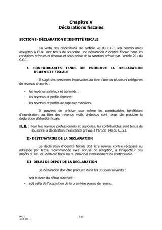 D.G.I.
Avril 2011
440
Chapitre V
Déclarations fiscales
SECTION I- DÉCLARATION D’IDENTITÉ FISCALE
En vertu des dispositions de l’article 78 du C.G.I, les contribuables
assujettis à l’I.R. sont tenus de souscrire une déclaration d’identité fiscale dans les
conditions prévues ci-dessous et sous peine de la sanction prévue par l’article 201 du
C.G.I.
I- CONTRIBUABLES TENUS DE PRODUIRE LA DECLARATION
D’IDENTITE FISCALE
Il s’agit des personnes imposables au titre d’une ou plusieurs catégories
de revenus ci-après :
- les revenus salariaux et assimilés ;
- les revenus et profits fonciers;
- les revenus et profits de capitaux mobiliers.
Il convient de préciser que même les contribuables bénéficiant
d’exonération au titre des revenus visés ci-dessus sont tenus de produire la
déclaration d’identité fiscale.
N. B. : Pour les revenus professionnels et agricoles, les contribuables sont tenus de
souscrire la déclaration d’existence prévue à l’article 148 du C.G.I.
II- DESTINATAIRE DE LA DECLARATION
La déclaration d’identité fiscale doit être remise, contre récépissé ou
adressée par lettre recommandée avec accusé de réception, à l’inspecteur des
impôts du lieu du domicile fiscal ou du principal établissement du contribuable.
III- DELAI DE DEPOT DE LA DECLARATION
La déclaration doit être produite dans les 30 jours suivants :
- soit la date du début d’activité ;
- soit celle de l’acquisition de la première source de revenu.
 