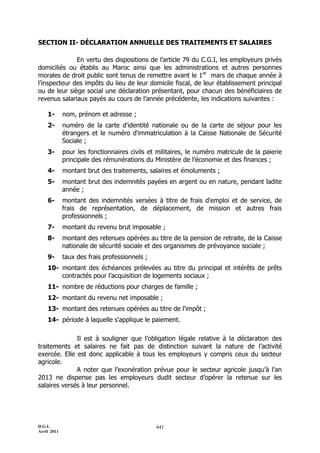 D.G.I.
Avril 2011
441
SECTION II- DÉCLARATION ANNUELLE DES TRAITEMENTS ET SALAIRES
En vertu des dispositions de l’article 79 du C.G.I, les employeurs privés
domiciliés ou établis au Maroc ainsi que les administrations et autres personnes
morales de droit public sont tenus de remettre avant le 1er
mars de chaque année à
l’inspecteur des impôts du lieu de leur domicile fiscal, de leur établissement principal
ou de leur siège social une déclaration présentant, pour chacun des bénéficiaires de
revenus salariaux payés au cours de l’année précédente, les indications suivantes :
1- nom, prénom et adresse ;
2- numéro de la carte d'identité nationale ou de la carte de séjour pour les
étrangers et le numéro d'immatriculation à la Caisse Nationale de Sécurité
Sociale ;
3- pour les fonctionnaires civils et militaires, le numéro matricule de la paierie
principale des rémunérations du Ministère de l’économie et des finances ;
4- montant brut des traitements, salaires et émoluments ;
5- montant brut des indemnités payées en argent ou en nature, pendant ladite
année ;
6- montant des indemnités versées à titre de frais d'emploi et de service, de
frais de représentation, de déplacement, de mission et autres frais
professionnels ;
7- montant du revenu brut imposable ;
8- montant des retenues opérées au titre de la pension de retraite, de la Caisse
nationale de sécurité sociale et des organismes de prévoyance sociale ;
9- taux des frais professionnels ;
10- montant des échéances prélevées au titre du principal et intérêts de prêts
contractés pour l’acquisition de logements sociaux ;
11- nombre de réductions pour charges de famille ;
12- montant du revenu net imposable ;
13- montant des retenues opérées au titre de l'impôt ;
14- période à laquelle s'applique le paiement.
Il est à souligner que l’obligation légale relative à la déclaration des
traitements et salaires ne fait pas de distinction suivant la nature de l’activité
exercée. Elle est donc applicable à tous les employeurs y compris ceux du secteur
agricole.
A noter que l’exonération prévue pour le secteur agricole jusqu’à l’an
2013 ne dispense pas les employeurs dudit secteur d’opérer la retenue sur les
salaires versés à leur personnel.
 