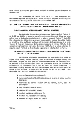 D.G.I.
Avril 2011
444
leurs salariés et dirigeants par d’autres sociétés du même groupe résidentes au
Maroc ou non.
Les dispositions de l’article 79-III du C.G.I. sont applicables aux
déclarations déposées à compter du 1er
Janvier 2010 pour les plans de stock-options
accordés et/ou actions gratuites distribuées durant l'année 2009.
SECTION III- DECLARATION DES PENSIONS ET AUTRES PRESTATIONS
SERVIES SOUS FORME DE CAPITAL OU DE RENTES
I- DECLARATION DES PENSIONS ET RENTES VIAGERES
La déclaration des pensions et des rentes viagères visée à l’article 81
du C.G.I, est établie et souscrite dans les mêmes conditions et délais que ceux
prévus pour la déclaration des traitements et salaires prévue à l’article 79 du C.G.I.
Elle est exigée des débirentiers, y compris les comptables publics, domiciliés, établis
ou ayant leur siège au Maroc, quel que soit le montant de la pension ou de la rente
viagère. Il s’agit en l’occurrence de la caisse marocaine de retraite (C.M.R), de la
caisse interprofessionnelle marocaine de retraite (C.I.M.R), de la caisse nationale de
sécurité sociale (C.N.S.S) et de tout autre organisme de retraite établi au Maroc.
II- DECLARATION DES AUTRES PRESTATIONS SERVIES SOUS FORME
DE CAPITAL OU DE RENTES
Les sociétés d’assurance débirentières de prestations sous forme de
capital ou de rentes, doivent souscrire, avant le 1er mars de chaque année, une
déclaration, rédigée sur ou d'après un imprimé-modèle établi par l'administration,
récapitulant tous les assurés ayant perçu des prestations au titre des contrats de
capitalisation ou d’assurance sur la vie au cours de l’année précédente. La
déclaration doit être adressée par lettre recommandée avec accusé de réception ou
remise contre récépissé, à l'inspecteur des impôts du lieu de leur siège. Cette
déclaration doit comporter les indications suivantes :
1. nom, prénom et adresse de l’assuré ;
2. numéro de la carte d'identité nationale ou de la carte de séjour pour les
étrangers ;
3. références du contrat souscrit (n° du contrat, durée, date de
souscription) ;
4. date du rachat, le cas échéant ;
5. montant des cotisations versées ;
6. montant brut des prestations servies ;
7. montant des prestations imposables ;
8. montant de l'impôt retenu à la source.
 