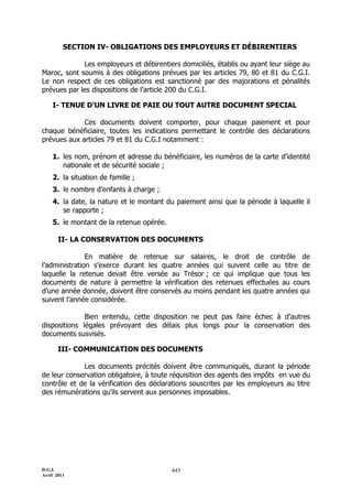 D.G.I.
Avril 2011
445
SECTION IV- OBLIGATIONS DES EMPLOYEURS ET DÉBIRENTIERS
Les employeurs et débirentiers domiciliés, établis ou ayant leur siège au
Maroc, sont soumis à des obligations prévues par les articles 79, 80 et 81 du C.G.I.
Le non respect de ces obligations est sanctionné par des majorations et pénalités
prévues par les dispositions de l’article 200 du C.G.I.
I- TENUE D’UN LIVRE DE PAIE OU TOUT AUTRE DOCUMENT SPECIAL
Ces documents doivent comporter, pour chaque paiement et pour
chaque bénéficiaire, toutes les indications permettant le contrôle des déclarations
prévues aux articles 79 et 81 du C.G.I notamment :
1. les nom, prénom et adresse du bénéficiaire, les numéros de la carte d’identité
nationale et de sécurité sociale ;
2. la situation de famille ;
3. le nombre d’enfants à charge ;
4. la date, la nature et le montant du paiement ainsi que la période à laquelle il
se rapporte ;
5. le montant de la retenue opérée.
II- LA CONSERVATION DES DOCUMENTS
En matière de retenue sur salaires, le droit de contrôle de
l’administration s’exerce durant les quatre années qui suivent celle au titre de
laquelle la retenue devait être versée au Trésor ; ce qui implique que tous les
documents de nature à permettre la vérification des retenues effectuées au cours
d’une année donnée, doivent être conservés au moins pendant les quatre années qui
suivent l’année considérée.
Bien entendu, cette disposition ne peut pas faire échec à d’autres
dispositions légales prévoyant des délais plus longs pour la conservation des
documents susvisés.
III- COMMUNICATION DES DOCUMENTS
Les documents précités doivent être communiqués, durant la période
de leur conservation obligatoire, à toute réquisition des agents des impôts en vue du
contrôle et de la vérification des déclarations souscrites par les employeurs au titre
des rémunérations qu’ils servent aux personnes imposables.
 