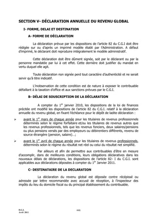 D.G.I.
Avril 2011
446
SECTION V- DÉCLARATION ANNUELLE DU REVENU GLOBAL
I- FORME, DELAI ET DESTINATION
A- FORME DE DÉCLARATION
La déclaration prévue par les dispositions de l’article 82 du C.G.I doit être
rédigée sur ou d’après un imprimé modèle établi par l’Administration. A défaut
d’imprimé, le déclarant doit reproduire intégralement le modèle administratif.
Cette déclaration doit être dûment signée, soit par le déclarant ou par la
personne mandatée par lui à cet effet. Cette dernière doit justifier du mandat en
vertu duquel elle agit.
Toute déclaration non signée perd tout caractère d’authenticité et ne serait
servir qu’à titre indicatif.
L’inobservation de cette condition est de nature à exposer le contribuable
défaillant à la taxation d’office et aux sanctions prévues par le C.G.I.
B- DÉLAI DE SOUSCRIPTION DE LA DÉCLARATION
A compter du 1er
janvier 2010, les dispositions de la loi de finances
précitée ont modifié les dispositions de l’article 82 du C.G.I. relatif à la déclaration
annuelle du revenu global, en fixant l’échéance pour le dépôt de ladite déclaration :
 avant le 1er
mars de chaque année pour les titulaires de revenus professionnels
déterminés selon le régime forfaitaire et/ou les titulaires de revenus autres que
les revenus professionnels, tels que les revenus fonciers, deux salaires/pensions
ou plus pensions versés par des employeurs ou débirentiers différents, revenu de
source étrangère (pension, salaire)…;
 avant le 1er
avril de chaque année pour les titulaires de revenus professionnels,
déterminés selon le régime du résultat net réel ou celui du résultat net simplifié.
Par ailleurs et afin de permettre aux contribuables d'être en mesure
d'accomplir, dans de meilleures conditions, leurs obligations déclaratives dans les
nouveaux délais de déclarations, les dispositions de l’article 82- I du C.G.I. sont
applicables aux déclarations déposées à compter du 1er
Janvier 2011.
C- DESTINATAIRE DE LA DECLARATION
La déclaration du revenu global est déposée contre récépissé ou
adressée par lettre recommandée avec accusé de réception, à l’inspecteur des
impôts du lieu du domicile fiscal ou du principal établissement du contribuable.
 