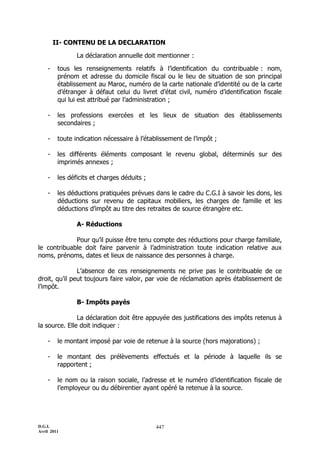 D.G.I.
Avril 2011
447
II- CONTENU DE LA DECLARATION
La déclaration annuelle doit mentionner :
- tous les renseignements relatifs à l’identification du contribuable : nom,
prénom et adresse du domicile fiscal ou le lieu de situation de son principal
établissement au Maroc, numéro de la carte nationale d’identité ou de la carte
d’étranger à défaut celui du livret d’état civil, numéro d’identification fiscale
qui lui est attribué par l’administration ;
- les professions exercées et les lieux de situation des établissements
secondaires ;
- toute indication nécessaire à l’établissement de l’impôt ;
- les différents éléments composant le revenu global, déterminés sur des
imprimés annexes ;
- les déficits et charges déduits ;
- les déductions pratiquées prévues dans le cadre du C.G.I à savoir les dons, les
déductions sur revenu de capitaux mobiliers, les charges de famille et les
déductions d’impôt au titre des retraites de source étrangère etc.
A- Réductions
Pour qu’il puisse être tenu compte des réductions pour charge familiale,
le contribuable doit faire parvenir à l’administration toute indication relative aux
noms, prénoms, dates et lieux de naissance des personnes à charge.
L’absence de ces renseignements ne prive pas le contribuable de ce
droit, qu’il peut toujours faire valoir, par voie de réclamation après établissement de
l’impôt.
B- Impôts payés
La déclaration doit être appuyée des justifications des impôts retenus à
la source. Elle doit indiquer :
- le montant imposé par voie de retenue à la source (hors majorations) ;
- le montant des prélèvements effectués et la période à laquelle ils se
rapportent ;
- le nom ou la raison sociale, l’adresse et le numéro d’identification fiscale de
l’employeur ou du débirentier ayant opéré la retenue à la source.
 