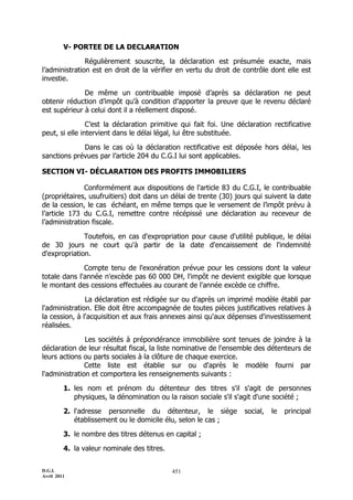 D.G.I.
Avril 2011
451
V- PORTEE DE LA DECLARATION
Régulièrement souscrite, la déclaration est présumée exacte, mais
l’administration est en droit de la vérifier en vertu du droit de contrôle dont elle est
investie.
De même un contribuable imposé d’après sa déclaration ne peut
obtenir réduction d’impôt qu’à condition d’apporter la preuve que le revenu déclaré
est supérieur à celui dont il a réellement disposé.
C’est la déclaration primitive qui fait foi. Une déclaration rectificative
peut, si elle intervient dans le délai légal, lui être substituée.
Dans le cas où la déclaration rectificative est déposée hors délai, les
sanctions prévues par l’article 204 du C.G.I lui sont applicables.
SECTION VI- DÉCLARATION DES PROFITS IMMOBILIERS
Conformément aux dispositions de l'article 83 du C.G.I, le contribuable
(propriétaires, usufruitiers) doit dans un délai de trente (30) jours qui suivent la date
de la cession, le cas échéant, en même temps que le versement de l’impôt prévu à
l’article 173 du C.G.I, remettre contre récépissé une déclaration au receveur de
l’administration fiscale.
Toutefois, en cas d'expropriation pour cause d'utilité publique, le délai
de 30 jours ne court qu'à partir de la date d'encaissement de l'indemnité
d'expropriation.
Compte tenu de l'exonération prévue pour les cessions dont la valeur
totale dans l'année n'excède pas 60 000 DH, l'impôt ne devient exigible que lorsque
le montant des cessions effectuées au courant de l'année excède ce chiffre.
La déclaration est rédigée sur ou d'après un imprimé modèle établi par
l'administration. Elle doit être accompagnée de toutes pièces justificatives relatives à
la cession, à l'acquisition et aux frais annexes ainsi qu'aux dépenses d'investissement
réalisées.
Les sociétés à prépondérance immobilière sont tenues de joindre à la
déclaration de leur résultat fiscal, la liste nominative de l'ensemble des détenteurs de
leurs actions ou parts sociales à la clôture de chaque exercice.
Cette liste est établie sur ou d'après le modèle fourni par
l'administration et comportera les renseignements suivants :
1. les nom et prénom du détenteur des titres s'il s'agit de personnes
physiques, la dénomination ou la raison sociale s'il s'agit d'une société ;
2. l'adresse personnelle du détenteur, le siège social, le principal
établissement ou le domicile élu, selon le cas ;
3. le nombre des titres détenus en capital ;
4. la valeur nominale des titres.
 