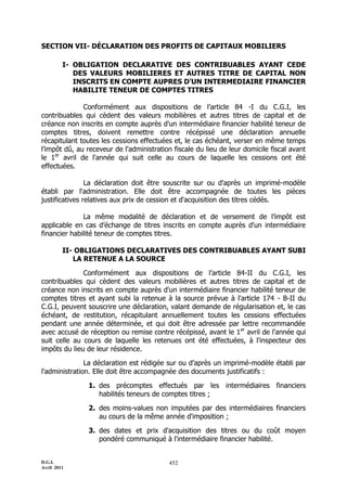 D.G.I.
Avril 2011
452
SECTION VII- DÉCLARATION DES PROFITS DE CAPITAUX MOBILIERS
I- OBLIGATION DECLARATIVE DES CONTRIBUABLES AYANT CEDE
DES VALEURS MOBILIERES ET AUTRES TITRE DE CAPITAL NON
INSCRITS EN COMPTE AUPRES D’UN INTERMEDIAIRE FINANCIER
HABILITE TENEUR DE COMPTES TITRES
Conformément aux dispositions de l’article 84 -I du C.G.I, les
contribuables qui cèdent des valeurs mobilières et autres titres de capital et de
créance non inscrits en compte auprès d'un intermédiaire financier habilité teneur de
comptes titres, doivent remettre contre récépissé une déclaration annuelle
récapitulant toutes les cessions effectuées et, le cas échéant, verser en même temps
l’impôt dû, au receveur de l'administration fiscale du lieu de leur domicile fiscal avant
le 1er
avril de l'année qui suit celle au cours de laquelle les cessions ont été
effectuées.
La déclaration doit être souscrite sur ou d'après un imprimé-modèle
établi par l'administration. Elle doit être accompagnée de toutes les pièces
justificatives relatives aux prix de cession et d'acquisition des titres cédés.
La même modalité de déclaration et de versement de l’impôt est
applicable en cas d’échange de titres inscrits en compte auprès d'un intermédiaire
financier habilité teneur de comptes titres.
II- OBLIGATIONS DECLARATIVES DES CONTRIBUABLES AYANT SUBI
LA RETENUE A LA SOURCE
Conformément aux dispositions de l’article 84-II du C.G.I, les
contribuables qui cèdent des valeurs mobilières et autres titres de capital et de
créance non inscrits en compte auprès d'un intermédiaire financier habilité teneur de
comptes titres et ayant subi la retenue à la source prévue à l'article 174 - B-II du
C.G.I, peuvent souscrire une déclaration, valant demande de régularisation et, le cas
échéant, de restitution, récapitulant annuellement toutes les cessions effectuées
pendant une année déterminée, et qui doit être adressée par lettre recommandée
avec accusé de réception ou remise contre récépissé, avant le 1er
avril de l'année qui
suit celle au cours de laquelle les retenues ont été effectuées, à l'inspecteur des
impôts du lieu de leur résidence.
La déclaration est rédigée sur ou d'après un imprimé-modèle établi par
l'administration. Elle doit être accompagnée des documents justificatifs :
1. des précomptes effectués par les intermédiaires financiers
habilités teneurs de comptes titres ;
2. des moins-values non imputées par des intermédiaires financiers
au cours de la même année d'imposition ;
3. des dates et prix d'acquisition des titres ou du coût moyen
pondéré communiqué à l'intermédiaire financier habilité.
 