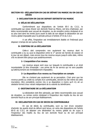 D.G.I.
Avril 2011
454
SECTION VII- DÉCLARATION EN CAS DE DÉPART DU MAROC OU EN CAS DE
DÉCÈS
I- DECLARATION EN CAS DE DEPART DEFINITIF DU MAROC
A- DÉLAI DE DÉCLARATION
Conformément aux dispositions de l'article 85-I du C.G.I, le
contribuable qui cesse d’avoir son domicile fiscal au Maroc, est tenu d’adresser, par
lettre recommandée avec accusé de réception, ou de remettre contre récépissé et ce
au plus tard dans les trente jours avant la date de son départ la déclaration de son
revenu global imposable pour la période prévue à l’article 27-II du C.G.I.
A cet effet, l’imposition est immédiatement établie et l’intéressé peut
disposer à temps de son quitus fiscal.
B- CONTENU DE LA DÉCLARATION
Celle-ci doit comprendre non seulement les revenus dont le
contribuable a eu ou aura la disposition entre le 1er
janvier de l’année de cession et
le jour de son départ, mais encore tous les revenus acquis jusqu’à cette date, même
s’ils ne doivent être perçus que postérieurement.
1- L’acquisition d’un revenu
Les revenus acquis sont ceux sur lesquels le contribuable a un droit
incontestable (à titre d’exemple : une prime de fin de service qui ne sera payable
qu’ultérieurement est immédiatement imposable).
2- La disposition d’un revenu ou l’inscription en compte
Elle ne s’entend pas seulement de sa perception. C’est ainsi que les
revenus portés au crédit du compte d’un contribuable, doivent du fait même de cette
inscription, être considérés comme mis à sa disposition à moins qu’il n’y ait un
obstacle formel à leur retrait indépendant de la volonté du bénéficiaire.
C- DESTINATAIRE DE LA DÉCLARATION
La déclaration doit être adressée, par lettre recommandée avec accusé
de réception, ou remise contre récépissé à l’inspecteur des impôts du lieu de son
domicile fiscal ou de son principal établissement.
II- DECLARATION EN CAS DE DECES DU CONTRIBUABLE
En cas de décès du contribuable, suivi ou non d’une cessation
d’activité, les ayants droit du défunt sont tenus, en vertu des dispositions de l’article
85-II du C.G.I, de déposer une déclaration du revenu global du de cujus à
l’inspecteur des impôts du lieu de son domicile fiscal ou de son principal
établissement.
 