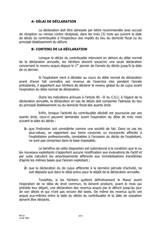 D.G.I.
Avril 2011
455
A- DÉLAI DE DÉCLARATION
La déclaration doit être adressée par lettre recommandée avec accusé
de réception ou remise contre récépissé, dans les trois (3) mois qui suivent la date
de décès du contribuable à l’inspecteur des impôts du lieu du domicile fiscal ou du
principal établissement du défunt.
B- CONTENU DE LA DÉCLARATION
Lorsque le décès du contribuable intervient en dehors du délai normal
de la déclaration annuelle, les héritiers doivent souscrire une seule déclaration
concernant le revenu acquis depuis le 1er
janvier de l’année du décès jusqu’à la date
de ce dernier.
Si l’exploitant vient à décéder au cours du délai normal de déclaration
avant d’avoir fait connaître ses revenus de l’exercice clos pendant l’année
précédente, il appartient aux héritiers de déclarer le revenu global du de cujus avant
l’expiration du délai normal de déclaration.
Outre les indications prévues à l’article 85 ŔII du C.G.I, à l’égard de la
déclaration annuelle, la déclaration en cas de décès doit comporter l’adresse du lieu
du principal établissement ou du domicile fiscal des ayants droit.
Enfin, lorsque l’activité du contribuable décédé est poursuivie par ses
ayants droit, ceux-ci peuvent demander avant l’expiration du délai de trois mois
suivant la date du décès :
1- que l’indivision soit considérée comme une société de fait. Dans ce cas les
plus-values, se rapportant aux biens corporels ou incorporels affectés à
l’exploitation professionnelle, constatées à l’occasion du décès de l’exploitant,
ne sont pas comprises dans la base imposable.
Le bénéfice de cette disposition est subordonné à la condition que le ou
les nouveaux exploitants n’apportent aucune modification aux évaluations de l’actif et
par suite calculent les amortissements afférents aux immobilisations transférées
d’après les mêmes bases que l’ancien exploitant ;
2- que la déclaration du de cujus afférente à la dernière période d’activité, ne
soit déposée que dans le délai prévu pour le dépôt de la déclaration annuelle.
Toutefois, si les héritiers quittent définitivement le Maroc avant
l’expiration de ce délai de droit commun, ils doivent produire, avant le mois qui
précède leur départ, une déclaration des revenus acquis par le défunt jusqu’au jour
de son décès et qui n’ont pas encore été taxés. De même les revenus qu’ils ont
acquis eux-mêmes entre la date du décès du contribuable et la date de cessation
doivent être déclarés.
 