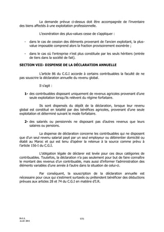 D.G.I.
Avril 2011
456
La demande prévue ci-dessus doit être accompagnée de l’inventaire
des biens affectés à une exploitation professionnelle.
L’exonération des plus-values cesse de s’appliquer :
- dans le cas de cession des éléments provenant de l’ancien exploitant, la plus-
value imposable comprend alors la fraction provisoirement exonérée ;
- dans le cas où l’entreprise n’est plus constituée par les seuls héritiers (entrée
de tiers dans la société de fait).
SECTION VIII- DISPENSE DE LA DÉCLARATION ANNUELLE
L’article 86 du C.G.I accorde à certains contribuables la faculté de ne
pas souscrire la déclaration annuelle du revenu global.
Il s’agit :
1- des contribuables disposant uniquement de revenus agricoles provenant d’une
seule exploitation lorsqu’ils relèvent du régime forfaitaire.
Ils sont dispensés du dépôt de la déclaration, lorsque leur revenu
global est constitué en totalité par des bénéfices agricoles, provenant d’une seule
exploitation et déterminé suivant le mode forfaitaire.
2- des salariés ou pensionnés ne disposant pas d’autres revenus que leurs
salaires ou pensions.
La dispense de déclaration concerne les contribuables qui ne disposent
que d’un seul revenu salarial payé par un seul employeur ou débirentier domicilié ou
établi au Maroc et qui est tenu d’opérer la retenue à la source comme prévu à
l’article 156-I du C.G.I.
L’obligation légale de déclarer est levée pour ces deux catégories de
contribuables. Toutefois, la déclaration n’a pas seulement pour but de faire connaître
le montant des revenus d’un contribuable, mais aussi d’informer l’administration des
éléments variables d’une année à l’autre dans la situation de celui-ci.
Par conséquent, la souscription de la déclaration annuelle est
nécessaire pour ceux qui s’estiment surtaxés ou prétendent bénéficier des déductions
prévues aux articles 28 et 74 du C.G.I en matière d’I.R.
 