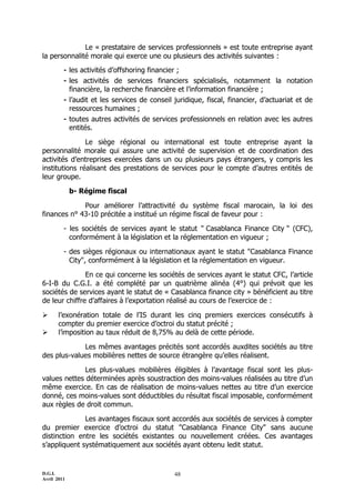 D.G.I.
Avril 2011
48
Le « prestataire de services professionnels » est toute entreprise ayant
la personnalité morale qui exerce une ou plusieurs des activités suivantes :
- les activités d’offshoring financier ;
- les activités de services financiers spécialisés, notamment la notation
financière, la recherche financière et l’information financière ;
- l’audit et les services de conseil juridique, fiscal, financier, d’actuariat et de
ressources humaines ;
- toutes autres activités de services professionnels en relation avec les autres
entités.
Le siège régional ou international est toute entreprise ayant la
personnalité morale qui assure une activité de supervision et de coordination des
activités d’entreprises exercées dans un ou plusieurs pays étrangers, y compris les
institutions réalisant des prestations de services pour le compte d’autres entités de
leur groupe.
b- Régime fiscal
Pour améliorer l’attractivité du système fiscal marocain, la loi des
finances n° 43-10 précitée a institué un régime fiscal de faveur pour :
- les sociétés de services ayant le statut " Casablanca Finance City " (CFC),
conformément à la législation et la réglementation en vigueur ;
- des sièges régionaux ou internationaux ayant le statut "Casablanca Finance
City", conformément à la législation et la réglementation en vigueur.
En ce qui concerne les sociétés de services ayant le statut CFC, l’article
6-I-B du C.G.I. a été complété par un quatrième alinéa (4°) qui prévoit que les
sociétés de services ayant le statut de « Casablanca finance city » bénéficient au titre
de leur chiffre d’affaires à l’exportation réalisé au cours de l’exercice de :
 l’exonération totale de l’IS durant les cinq premiers exercices consécutifs à
compter du premier exercice d’octroi du statut précité ;
 l’imposition au taux réduit de 8,75% au delà de cette période.
Les mêmes avantages précités sont accordés auxdites sociétés au titre
des plus-values mobilières nettes de source étrangère qu’elles réalisent.
Les plus-values mobilières éligibles à l’avantage fiscal sont les plus-
values nettes déterminées après soustraction des moins-values réalisées au titre d’un
même exercice. En cas de réalisation de moins-values nettes au titre d’un exercice
donné, ces moins-values sont déductibles du résultat fiscal imposable, conformément
aux règles de droit commun.
Les avantages fiscaux sont accordés aux sociétés de services à compter
du premier exercice d’octroi du statut "Casablanca Finance City" sans aucune
distinction entre les sociétés existantes ou nouvellement créées. Ces avantages
s’appliquent systématiquement aux sociétés ayant obtenu ledit statut.
 
