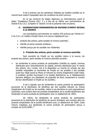 D.G.I.
Avril 2011
49
Il est à préciser que les opérations réalisées par lesdites sociétés sur le
marché local restent imposables dans les conditions de droit commun.
En ce qui concerne les sièges régionaux ou internationaux ayant le
statut "Casablanca Finance City", il y a lieu de se référer aux commentaires de
l’article 8 du C.G.I. (Chapitre II- Section I-D de la présente note circulaire).
C- EXONERATIONS PERMANENTES EN MATIERE D’IMPOT RETENU
A LA SOURCE
Les exonérations permanentes en matière d’IS prévues par l’article 6-I-
C du C.G.I. en matière d’impôt retenu à la source s’appliquent aux :
 produits des actions, parts sociales et revenus assimilés ;
 intérêts et autres produits similaires ;
 intérêts perçus par les sociétés non résidentes.
1- Produits des actions, parts sociales et revenus assimilés
Sont exonérés de l’impôt sur les sociétés retenu à la source, les
produits des actions, parts sociales et revenus assimilés suivants :
 les dividendes et autres produits de participation (intérêts du capital, sommes
distribuées pour l’amortissement du capital, sommes distribuées pour le rachat
des actions, etc.) versés, mis à la disposition ou inscrits en compte par des
sociétés imposables ou exonérées de l’impôt sur les sociétés à des sociétés
ayant leur siège social au Maroc et relevant du champ d’application dudit impôt,
à condition qu’elles fournissent à la société distributrice ou à l’établissement
bancaire délégué une attestation de propriété de titres comportant le numéro
de leur identification à l’impôt sur les sociétés ;
Il est à signaler que les dividendes et autres produits de participation
provenant de la distribution de bénéfices par des sociétés relevant du champ
d’application de l’impôt sur les sociétés, même si ces dernières en sont expressément
exonérées, sont compris dans les produits d’exploitation de la société bénéficiaire des
dividendes et autres produits de participation avec un abattement de 100%.
De même, les dividendes et autres produits de participation
provenant de la distribution de bénéfices de source étrangère sont compris dans les
produits d’exploitation de la société bénéficiaire avec un abattement de 100%. Cette
mesure s’applique aux dividendes et autres produits de participation perçus à
compter du 01/01/2008 ;16
16
Article 8 de la loi de finances n°38-07 pour l’année budgétaire 2008.
 