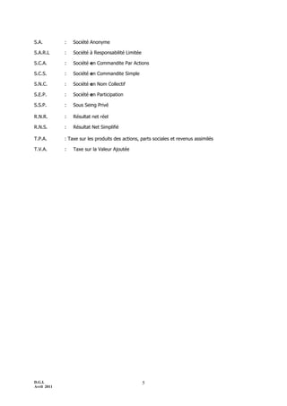 D.G.I.
Avril 2011
5
S.A. : Société Anonyme
S.A.R.L : Société à Responsabilité Limitée
S.C.A. : Société en Commandite Par Actions
S.C.S. : Société en Commandite Simple
S.N.C. : Société en Nom Collectif
S.E.P. : Société en Participation
S.S.P. : Sous Seing Privé
R.N.R. : Résultat net réel
R.N.S. : Résultat Net Simplifié
T.P.A. : Taxe sur les produits des actions, parts sociales et revenus assimilés
T.V.A. : Taxe sur la Valeur Ajoutée
 