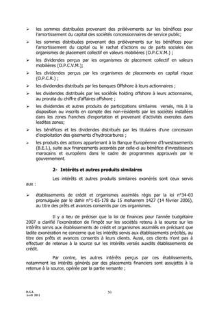 D.G.I.
Avril 2011
50
 les sommes distribuées provenant des prélèvements sur les bénéfices pour
l’amortissement du capital des sociétés concessionnaires de service public;
 les sommes distribuées provenant des prélèvements sur les bénéfices pour
l’amortissement du capital ou le rachat d’actions ou de parts sociales des
organismes de placement collectif en valeurs mobilières (O.P.C.V.M.) ;
 les dividendes perçus par les organismes de placement collectif en valeurs
mobilières (O.P.C.V.M.);
 les dividendes perçus par les organismes de placements en capital risque
(O.P.C.R.) ;
 les dividendes distribués par les banques Offshore à leurs actionnaires ;
 les dividendes distribués par les sociétés holding offshore à leurs actionnaires,
au prorata du chiffre d’affaires offshore ;
 les dividendes et autres produits de participations similaires versés, mis à la
disposition ou inscrits en compte des non-résidents par les sociétés installées
dans les zones franches d'exportation et provenant d'activités exercées dans
lesdites zones;
 les bénéfices et les dividendes distribués par les titulaires d'une concession
d'exploitation des gisements d'hydrocarbures ;
 les produits des actions appartenant à la Banque Européenne d'Investissements
(B.E.I.), suite aux financements accordés par celle-ci au bénéfice d'investisseurs
marocains et européens dans le cadre de programmes approuvés par le
gouvernement.
2- Intérêts et autres produits similaires
Les intérêts et autres produits similaires exonérés sont ceux servis
aux :
 établissements de crédit et organismes assimilés régis par la loi n°34-03
promulguée par le dahir n°1-05-178 du 15 moharrem 1427 (14 février 2006),
au titre des prêts et avances consentis par ces organismes.
Il y a lieu de préciser que la loi de finances pour l’année budgétaire
2007 a clarifié l’exonération de l’impôt sur les sociétés retenu à la source sur les
intérêts servis aux établissements de crédit et organismes assimilés en précisant que
ladite exonération ne concerne que les intérêts servis aux établissements précités, au
titre des prêts et avances consentis à leurs clients. Aussi, ces clients n’ont pas à
effectuer de retenue à la source sur les intérêts versés auxdits établissements de
crédit.
Par contre, les autres intérêts perçus par ces établissements,
notamment les intérêts générés par des placements financiers sont assujettis à la
retenue à la source, opérée par la partie versante ;
 