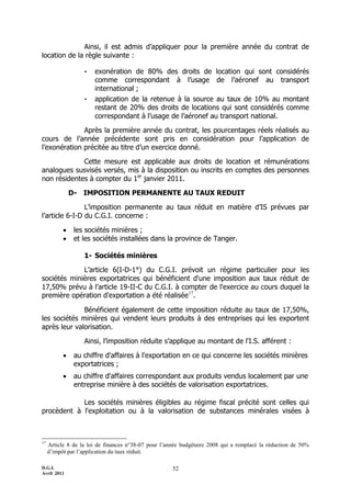 D.G.I.
Avril 2011
52
Ainsi, il est admis d’appliquer pour la première année du contrat de
location de la règle suivante :
- exonération de 80% des droits de location qui sont considérés
comme correspondant à l’usage de l’aéronef au transport
international ;
- application de la retenue à la source au taux de 10% au montant
restant de 20% des droits de locations qui sont considérés comme
correspondant à l’usage de l’aéronef au transport national.
Après la première année du contrat, les pourcentages réels réalisés au
cours de l’année précédente sont pris en considération pour l’application de
l’exonération précitée au titre d’un exercice donné.
Cette mesure est applicable aux droits de location et rémunérations
analogues susvisés versés, mis à la disposition ou inscrits en comptes des personnes
non résidentes à compter du 1er
janvier 2011.
D- IMPOSITION PERMANENTE AU TAUX REDUIT
L’imposition permanente au taux réduit en matière d’IS prévues par
l’article 6-I-D du C.G.I. concerne :
 les sociétés minières ;
 et les sociétés installées dans la province de Tanger.
1- Sociétés minières
L’article 6(I-D-1°) du C.G.I. prévoit un régime particulier pour les
sociétés minières exportatrices qui bénéficient d'une imposition aux taux réduit de
17,50% prévu à l’article 19-II-C du C.G.I. à compter de l'exercice au cours duquel la
première opération d'exportation a été réalisée17
.
Bénéficient également de cette imposition réduite au taux de 17,50%,
les sociétés minières qui vendent leurs produits à des entreprises qui les exportent
après leur valorisation.
Ainsi, l’imposition réduite s’applique au montant de l'I.S. afférent :
 au chiffre d'affaires à l'exportation en ce qui concerne les sociétés minières
exportatrices ;
 au chiffre d'affaires correspondant aux produits vendus localement par une
entreprise minière à des sociétés de valorisation exportatrices.
Les sociétés minières éligibles au régime fiscal précité sont celles qui
procèdent à l'exploitation ou à la valorisation de substances minérales visées à
17
Article 8 de la loi de finances n°38-07 pour l’année budgétaire 2008 qui a remplacé la réduction de 50%
d’impôt par l’application du taux réduit.
 