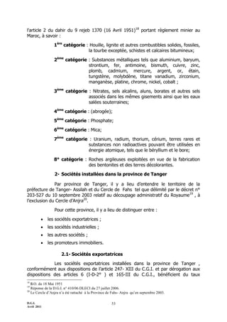 D.G.I.
Avril 2011
53
l'article 2 du dahir du 9 rejeb 1370 (16 Avril 1951)18
portant règlement minier au
Maroc, à savoir :
1ère
catégorie : Houille, lignite et autres combustibles solides, fossiles,
la tourbe exceptée, schistes et calcaires bitumineux;
2ème
catégorie : Substances métalliques tels que aluminium, baryum,
strontium, fer, antimoine, bismuth, cuivre, zinc,
plomb, cadmium, mercure, argent, or, étain,
tungstène, molybdène, titane vanadium, zirconium,
manganèse, platine, chrome, nickel, cobalt ;
3ème
catégorie : Nitrates, sels alcalins, aluns, borates et autres sels
associés dans les mêmes gisements ainsi que les eaux
salées souterraines;
4ème
catégorie : (abrogée);
5ème
catégorie : Phosphate;
6ème
catégorie : Mica;
7ème
catégorie : Uranium, radium, thorium, cérium, terres rares et
substances non radioactives pouvant être utilisées en
énergie atomique, tels que le béryllium et le bore;
8° catégorie : Roches argileuses exploitées en vue de la fabrication
des bentonites et des terres décolorantes.
2- Sociétés installées dans la province de Tanger
Par province de Tanger, il y a lieu d’entendre le territoire de la
préfecture de Tanger- Assilah et du Cercle de Fahs tel que délimité par le décret n°
203-527 du 10 septembre 2003 relatif au découpage administratif du Royaume19
, à
l’exclusion du Cercle d’Anjra20
.
Pour cette province, il y a lieu de distinguer entre :
 les sociétés exportatrices ;
 les sociétés industrielles ;
 les autres sociétés ;
 les promoteurs immobiliers.
2.1- Sociétés exportatrices
Les sociétés exportatrices installées dans la province de Tanger ,
conformément aux dispositions de l’article 247- XIII du C.G.I. et par dérogation aux
dispositions des articles 6 (I-D-2° ) et 165-III du C.G.I., bénéficient du taux
18
B.O. du 18 Mai 1951
19
Réponse de la D.G.I. n° 410/06 DLECI du 27 juillet 2006.
20
Le Cercle d’Anjra n’a été rattaché à la Province de Fahs- Anjra qu’en septembre 2003.
 