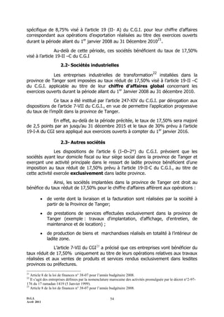 D.G.I.
Avril 2011
54
spécifique de 8,75% visé à l’article 19 (II- A) du C.G.I. pour leur chiffre d’affaires
correspondant aux opérations d’exportation réalisées au titre des exercices ouverts
durant la période allant du 1er
janvier 2008 au 31 Décembre 2010
21
.
Au-delà de cette période, ces sociétés bénéficient du taux de 17,50%
visé à l’article 19-II ŔC du C.G.I
2.2- Sociétés industrielles
Les entreprises industrielles de transformation
22
installées dans la
province de Tanger sont imposées au taux réduit de 17,50% visé à l’article 19-II ŔC
du C.G.I. applicable au titre de leur chiffre d’affaires global concernant les
exercices ouverts durant la période allant du 1er
Janvier 2008 au 31 décembre 2010.
Ce taux a été institué par l’article 247-XIV du C.G.I. par dérogation aux
dispositions de l’article 7-VII du C.G.I., en vue de permettre l’application progressive
du taux de l’impôt dans la province de Tanger.
En effet, au-delà de la période précitée, le taux de 17,50% sera majoré
de 2,5 points par an jusqu’au 31 décembre 2015 et le taux de 30% prévu à l’article
19-I-A du CGI sera appliqué aux exercices ouverts à compter du 1er
janvier 2016.
2.3- Autres sociétés
Les dispositions de l’article 6 (IŔDŔ2°) du C.G.I. prévoient que les
sociétés ayant leur domicile fiscal ou leur siège social dans la province de Tanger et
exerçant une activité principale dans le ressort de ladite province bénéficient d’une
imposition au taux réduit de 17,50% prévu à l’article 19-II-C du C.G.I., au titre de
cette activité exercée exclusivement dans ladite province.
Ainsi, les sociétés implantées dans la province de Tanger ont droit au
bénéfice du taux réduit de 17,50% pour le chiffre d'affaires afférent aux opérations :
 de vente dont la livraison et la facturation sont réalisées par la société à
partir de la Province de Tanger;
 de prestations de services effectuées exclusivement dans la province de
Tanger (exemple : travaux d'implantation, d'affichage, d'entretien, de
maintenance et de location) ;
 de production de biens et marchandises réalisés en totalité à l’intérieur de
ladite zone.
L’article 7-VII du CGI23
a précisé que ces entreprises vont bénéficier du
taux réduit de 17,50% uniquement au titre de leurs opérations relatives aux travaux
réalisées et aux ventes de produits et services rendus exclusivement dans lesdites
provinces ou préfectures.
21
Article 8 de la loi de finances n° 38-07 pour l’année budgétaire 2008.
22
Il s’agit des entreprises définies par la nomenclature marocaine des activités promulguée par le décret n°2-97-
176 du 17 ramadan 1419 (5 Janvier 1999).
23
Article 8 de la loi de finances n° 38-07 pour l’année budgétaire 2008.
 