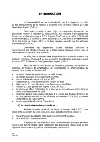 D.G.I.
Avril 2011
6
INTRODUCTION
La Direction Générale des Impôts (D.G.I.) met à la disposition du public
et des professionnels de la fiscalité la présente note circulaire relative au Code
Général des Impôts (C.G.I.).
Cette note circulaire a pour objet de commenter l’ensemble des
dispositions relatives à l’assiette, au recouvrement, aux sanctions et aux procédures
fiscales des impôts prévus par le C.G.I, à savoir l’impôt sur les sociétés (I.S), l’impôt
sur le revenu (I.R), la taxe sur la valeur ajoutée (T.V.A.), les droits d’enregistrements
(D.E), les droits de timbre (D.T) et la taxe spéciale annuelle sur les véhicules
automobiles (T.S.A.V.A).
L’ensemble des dispositions fiscales précitées constitue le
couronnement des efforts entrepris par la D.G.I depuis plusieurs années pour la
modernisation du système fiscal marocain.
En effet, depuis l’année 2000, le système fiscal marocain a connu une
évolution importante s’appuyant sur une démarche d’amélioration progressive ayant
abouti en 2007 à l’édition du Code général des Impôts (C.G.I.).
Ainsi, de 2000 à 2010, les lois de finances successives ont introduit un
ensemble de mesures de simplification, de rationalisation et d’harmonisation du
système fiscal et dont le résultat a été:
 la mise à niveau des textes fiscaux de 1999 à 2003 ;
 la refonte des droits d’enregistrement en 2004 ;
 l’amorce de la réforme de la T.V.A. en 2005 ;
 l’élaboration du Livre des Procédures fiscales en 2005 ;
 l’élaboration du Livre d’Assiette et de Recouvrement en 2006 ;
 l’édition du Code général des Impôts (C.G.I.) en 2007 ;
 la réforme de l’IS et l’intégration de la taxe sur les actes et conventions dans les
droits d’enregistrement en 2008 ;
 l’insertion dans le C.G.I. du Livre III suite à la refonte des droits de timbre et de
la taxe spéciale annuelle sur les véhicules automobiles (T.S.A.V.A.) et amorce
de la réforme de l’IR en 2009 ;
 la poursuite de la réforme de l’IR en 2010.
1) La mise à niveau des textes fiscaux
Réalisée au cours de la période allant de l’année 1999 à 2003, cette
étape de la conception du C.G.I a concerné deux aspects essentiels à savoir :
 l’harmonisation du dispositif fiscal avec l’environnement juridique ;
 la simplification des textes fiscaux.
S’agissant de l’harmonisation avec l’environnement juridique, plusieurs
mesures ont été introduites visant l’adaptation des dispositions fiscales avec les lois
régissant l’environnement juridique des entreprises, notamment :
 