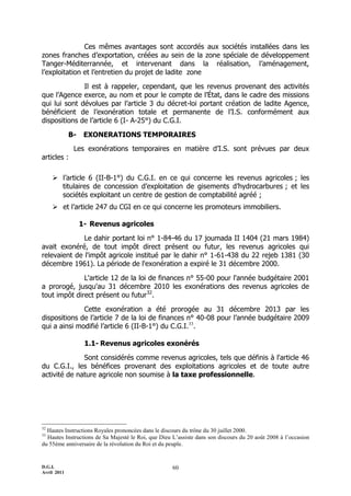 D.G.I.
Avril 2011
60
Ces mêmes avantages sont accordés aux sociétés installées dans les
zones franches d’exportation, créées au sein de la zone spéciale de développement
Tanger-Méditerrannée, et intervenant dans la réalisation, l’aménagement,
l’exploitation et l’entretien du projet de ladite zone
Il est à rappeler, cependant, que les revenus provenant des activités
que l’Agence exerce, au nom et pour le compte de l’État, dans le cadre des missions
qui lui sont dévolues par l’article 3 du décret-loi portant création de ladite Agence,
bénéficient de l’exonération totale et permanente de l’I.S. conformément aux
dispositions de l’article 6 (I- A-25°) du C.G.I.
B- EXONERATIONS TEMPORAIRES
Les exonérations temporaires en matière d’I.S. sont prévues par deux
articles :
 l’article 6 (II-B-1°) du C.G.I. en ce qui concerne les revenus agricoles ; les
titulaires de concession d’exploitation de gisements d’hydrocarbures ; et les
sociétés exploitant un centre de gestion de comptabilité agréé ;
 et l’article 247 du CGI en ce qui concerne les promoteurs immobiliers.
1- Revenus agricoles
Le dahir portant loi n° 1-84-46 du 17 joumada II 1404 (21 mars 1984)
avait exonéré, de tout impôt direct présent ou futur, les revenus agricoles qui
relevaient de l'impôt agricole institué par le dahir n° 1-61-438 du 22 rejeb 1381 (30
décembre 1961). La période de l'exonération a expiré le 31 décembre 2000.
L'article 12 de la loi de finances n° 55-00 pour l'année budgétaire 2001
a prorogé, jusqu'au 31 décembre 2010 les exonérations des revenus agricoles de
tout impôt direct présent ou futur32
.
Cette exonération a été prorogée au 31 décembre 2013 par les
dispositions de l’article 7 de la loi de finances n° 40-08 pour l’année budgétaire 2009
qui a ainsi modifié l’article 6 (II-B-1°) du C.G.I.33
.
1.1- Revenus agricoles exonérés
Sont considérés comme revenus agricoles, tels que définis à l'article 46
du C.G.I., les bénéfices provenant des exploitations agricoles et de toute autre
activité de nature agricole non soumise à la taxe professionnelle.
32
Hautes Instructions Royales prononcées dans le discours du trône du 30 juillet 2000.
33
Hautes Instructions de Sa Majesté le Roi, que Dieu L’assiste dans son discours du 20 août 2008 à l’occasion
du 55ème anniversaire de la révolution du Roi et du peuple.
 