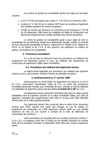 D.G.I.
Avril 2011
63
Les centres de gestion de comptabilité agréés sont régis par les textes
suivants :
 la loi n° 57-90 promulguée par le dahir n° 1-91-228 du 9 novembre 1992 ;
 le décret n° 2- 96-333 du 31 octobre 1997 fixant les conditions d’agrément
des sociétés exploitant les centres de gestion ;
 l’arrêté du ministre de l’industrie, du commerce et de l’artisanat n° 167-98
du 28 septembre 1998 fixant les modalités de dépôt et d’instruction des
demandes d’agrément des sociétés exploitant des centres de gestion.
Le centre de gestion de comptabilité agréé a pour objet de tenir la
comptabilité de ses adhérents, établir leurs déclarations fiscales, certifier la sincérité
de leurs documents comptables et fiscaux, notamment en matière d’I.R. (Régime du
R.N.S. ou du forfait) et de T.V.A. et leur apporter une assistance en matière de
gestion, de fiscalité et de comptabilité.
4- Promoteurs immobiliers
Il y a lieu de faire la distinction entre les promoteurs qui réalisent des
programmes de logements sociaux et ceux qui réalisent des programmes de
construction de logements à faible valeur immobilière.
4-1- Promoteurs qui réalisent des logements sociaux
Le régime fiscal applicable aux promoteurs qui réalisent des logement
sociaux a connu une évolution retracée à travers les périodes suivantes :
a- Antérieurement au 1er
janvier 2008
Antérieurement au 01/01/2008, les dispositions de l’article 6 (I-A-21°)
du C.G.I., prévoyaient l’exonération totale de l’I.S. au profit des promoteurs
immobiliers personnes morales, pour l’ensemble de leurs activités et revenus afférents
à la réalisation de logements sociaux tels que définis à l’article 92-I-28° du C.G.I.
Les logements sociaux concernés s’entendent des locaux à usage exclusif
d'habitation dont la superficie couverte et la valeur immobilière totale, par unité de
logement, n'excèdent pas respectivement cent (100) m2
et deux cent mille (200.000)
dirhams taxe sur la valeur ajoutée comprise.
Ces logements doivent être construits dans le cadre d’une convention
conclue avec l’Etat, assortie d’un cahier des charges, en vue de réaliser un
programme de construction de 2.500 logements sociaux, étalé sur une période
maximum de cinq (5) ans courant à compter de la date de délivrance de
l’autorisation de construire.
Cette exonération est accordée dans les conditions prévues à l’article 7-
II du C.G.I. et s’applique aussi bien à l’impôt sur les sociétés découlant du résultat
fiscal qu’à la cotisation minimale. La déclaration étant faite pour chaque programme
agréé.
 
