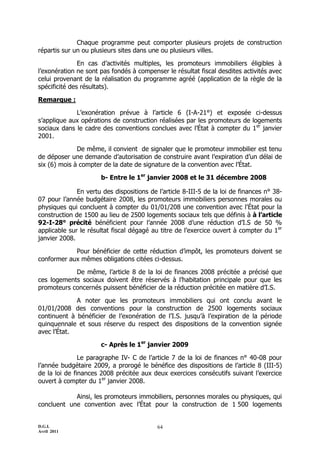 D.G.I.
Avril 2011
64
Chaque programme peut comporter plusieurs projets de construction
répartis sur un ou plusieurs sites dans une ou plusieurs villes.
En cas d’activités multiples, les promoteurs immobiliers éligibles à
l’exonération ne sont pas fondés à compenser le résultat fiscal desdites activités avec
celui provenant de la réalisation du programme agréé (application de la règle de la
spécificité des résultats).
Remarque :
L’exonération prévue à l’article 6 (I-A-21°) et exposée ci-dessus
s’applique aux opérations de construction réalisées par les promoteurs de logements
sociaux dans le cadre des conventions conclues avec l’État à compter du 1er
janvier
2001.
De même, il convient de signaler que le promoteur immobilier est tenu
de déposer une demande d’autorisation de construire avant l’expiration d’un délai de
six (6) mois à compter de la date de signature de la convention avec l’État.
b- Entre le 1er
janvier 2008 et le 31 décembre 2008
En vertu des dispositions de l’article 8-III-5 de la loi de finances n° 38-
07 pour l’année budgétaire 2008, les promoteurs immobiliers personnes morales ou
physiques qui concluent à compter du 01/01/208 une convention avec l’État pour la
construction de 1500 au lieu de 2500 logements sociaux tels que définis à à l’article
92-I-28° précité bénéficient pour l’année 2008 d’une réduction d’I.S de 50 %
applicable sur le résultat fiscal dégagé au titre de l’exercice ouvert à compter du 1er
janvier 2008.
Pour bénéficier de cette réduction d’impôt, les promoteurs doivent se
conformer aux mêmes obligations citées ci-dessus.
De même, l’article 8 de la loi de finances 2008 précitée a précisé que
ces logements sociaux doivent être réservés à l’habitation principale pour que les
promoteurs concernés puissent bénéficier de la réduction précitée en matière d’I.S.
A noter que les promoteurs immobiliers qui ont conclu avant le
01/01/2008 des conventions pour la construction de 2500 logements sociaux
continuent à bénéficier de l’exonération de l’I.S. jusqu’à l’expiration de la période
quinquennale et sous réserve du respect des dispositions de la convention signée
avec l’État.
c- Après le 1er
janvier 2009
Le paragraphe IV- C de l’article 7 de la loi de finances n° 40-08 pour
l’année budgétaire 2009, a prorogé le bénéfice des dispositions de l’article 8 (III-5)
de la loi de finances 2008 précitée aux deux exercices consécutifs suivant l’exercice
ouvert à compter du 1er
janvier 2008.
Ainsi, les promoteurs immobiliers, personnes morales ou physiques, qui
concluent une convention avec l’État pour la construction de 1 500 logements
 