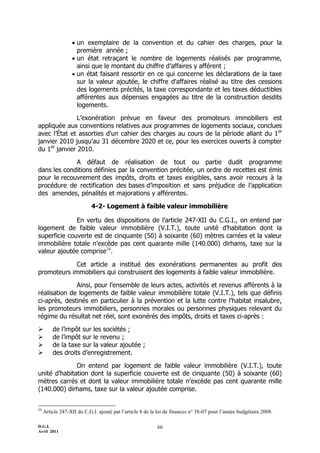 D.G.I.
Avril 2011
66
 un exemplaire de la convention et du cahier des charges, pour la
première année ;
 un état retraçant le nombre de logements réalisés par programme,
ainsi que le montant du chiffre d’affaires y afférent ;
 un état faisant ressortir en ce qui concerne les déclarations de la taxe
sur la valeur ajoutée, le chiffre d'affaires réalisé au titre des cessions
des logements précités, la taxe correspondante et les taxes déductibles
afférentes aux dépenses engagées au titre de la construction desdits
logements.
L’exonération prévue en faveur des promoteurs immobiliers est
appliquée aux conventions relatives aux programmes de logements sociaux, conclues
avec l’État et assorties d'un cahier des charges au cours de la période allant du 1er
janvier 2010 jusqu’au 31 décembre 2020 et ce, pour les exercices ouverts à compter
du 1er
janvier 2010.
A défaut de réalisation de tout ou partie dudit programme
dans les conditions définies par la convention précitée, un ordre de recettes est émis
pour le recouvrement des impôts, droits et taxes exigibles, sans avoir recours à la
procédure de rectification des bases d’imposition et sans préjudice de l’application
des amendes, pénalités et majorations y afférentes.
4-2- Logement à faible valeur immobilière
En vertu des dispositions de l’article 247-XII du C.G.I., on entend par
logement de faible valeur immobilière (V.I.T.), toute unité d’habitation dont la
superficie couverte est de cinquante (50) à soixante (60) mètres carrées et la valeur
immobilière totale n’excède pas cent quarante mille (140.000) dirhams, taxe sur la
valeur ajoutée comprise34
.
Cet article a institué des exonérations permanentes au profit des
promoteurs immobiliers qui construisent des logements à faible valeur immobilière.
Ainsi, pour l’ensemble de leurs actes, activités et revenus afférents à la
réalisation de logements de faible valeur immobilière totale (V.I.T.), tels que définis
ci-après, destinés en particulier à la prévention et la lutte contre l’habitat insalubre,
les promoteurs immobiliers, personnes morales ou personnes physiques relevant du
régime du résultat net réel, sont exonérés des impôts, droits et taxes ci-après :
 de l’impôt sur les sociétés ;
 de l’impôt sur le revenu ;
 de la taxe sur la valeur ajoutée ;
 des droits d’enregistrement.
On entend par logement de faible valeur immobilière (V.I.T.), toute
unité d’habitation dont la superficie couverte est de cinquante (50) à soixante (60)
mètres carrés et dont la valeur immobilière totale n’excède pas cent quarante mille
(140.000) dirhams, taxe sur la valeur ajoutée comprise.
34
Article 247-XII du C.G.I. ajouté pat l’article 8 de la loi de finances n° 38-07 pour l’année budgétaire 2008.
 