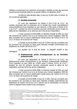 D.G.I.
Avril 2011
71
d’affaires correspondant aux opérations d’exportation réalisées au titre des exercices
ouverts durant la période allant du 1er janvier 2008 au 31 décembre 201041
.
Au-delà de cette dernière date, le taux de 17,50% prévu à l’article 19-
II-C du CGI est applicable.
2- Sociétés artisanales
En vertu des dispositions de l’article 6 (II-C-1°-b)) du C.G.I., les
sociétés artisanales dont la production est le résultat d'un travail essentiellement
manuel bénéficient d'une imposition au taux réduit de 17,50% prévu à l’article 19-II-
C du C.G.I42
., pendant les cinq (5) premiers exercices consécutifs suivant la date du
début de leur exploitation, et ce, quel que soit le lieu de leur implantation.
A noter qu’avant le 01/01/2008, la réduction d’impôt de 50% qui avait
été introduite par l'article 8 de la loi de finances pour l'année budgétaire 1997-98,
était cumulable avec la mesure d’atténuation fiscale prévue par l’article 6-I-D-2° du
C.G.I. en faveur de la province de Tanger.
A compter du 01/01/2008, le taux de 17,50% n’est pas cumulable avec
les provisions non courantes ou toute autre réduction d’impôts conformément aux
dispositions de l’article 165-III du C.G.I.43
Les sociétés ont le droit de choisir le dispositif incitatif le plus
avantageux.
3- Etablissements privés d'enseignement ou de formation
professionnelle
En vertu des dispositions de l’article 6 (II-C-1°-c) du C.G.I., les
établissements privés d'enseignement ou de formation professionnelle bénéficient
d'une imposition au taux réduit de 17,50% prévu à l’article 19-II-C du C.G.I.44
,
pendant les cinq (5) premiers exercices consécutifs suivant le début de leur
exploitation, quel que soit le lieu de leur implantation.
A noter qu’avant le 01/01/2008, la réduction d’impôt de 50% qui avait
été introduite par l'article 8 de la loi de finances pour l'année budgétaire 1997-98,
était cumulable avec la mesure d’atténuation fiscale prévue par l’article 6-I-D-2° du
C.G.I. en faveur de la province de Tanger.
A compter du 01/01/2008, le taux de 17,50% n’est pas cumulable avec
les provisions non courantes ou toute autre réduction d’impôts conformément aux
dispositions de l’article 165-III du C.G.I,45
sachant que le contribuable a le droit de
choisir le dispositif fiscal incitatif le plus avantageux.
41
Article 8 de la loi de finances n° 38-07 pour l’année budgétaire 2008.
42
Article 8 de la loi de finances n° 38-07pour l’année budgétaire 2008 qui a remplacé la réduction de 50% d’impôt par une
imposition au taux réduit.
43
Article 8 de la loi de finances n° 38-07pour l’année budgétaire 2008 qui a modifié l’article 165 du C.G.I.
44
Article 8 de la loi de finances n° 38-07pour l’année budgétaire 2008 qui a remplacé la réduction de 50% d’impôt par une
imposition au taux réduit.
45
Article 8 de la loi de finances n° 38-07pour l’année budgétaire 2008 qui a modifié l’article 165 du C.G.I.
 