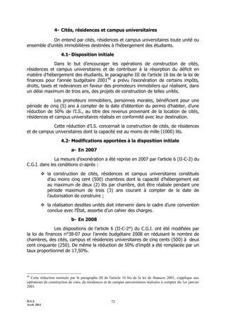 D.G.I.
Avril 2011
72
4- Cités, résidences et campus universitaires
On entend par cités, résidences et campus universitaires toute unité ou
ensemble d’unités immobilières destinées à l’hébergement des étudiants.
4.1- Disposition initiale
Dans le but d’encourager les opérations de construction de cités,
résidences et campus universitaires et de contribuer à la résorption du déficit en
matière d’hébergement des étudiants, le paragraphe III de l’article 16 bis de la loi de
finances pour l’année budgétaire 200146
a prévu l’exonération de certains impôts,
droits, taxes et redevances en faveur des promoteurs immobiliers qui réalisent, dans
un délai maximum de trois ans, des projets de construction de telles unités.
Les promoteurs immobiliers, personnes morales, bénéficient pour une
période de cinq (5) ans à compter de la date d’obtention du permis d’habiter, d’une
réduction de 50% de l’I.S., au titre des revenus provenant de la location de cités,
résidences et campus universitaires réalisés en conformité avec leur destination.
Cette réduction d’I.S. concernait la construction de cités, de résidences
et de campus universitaires dont la capacité est au moins de mille (1000) lits.
4.2- Modifications apportées à la disposition initiale
a- En 2007
La mesure d’exonération a été reprise en 2007 par l’article 6 (II-C-2) du
C.G.I. dans les conditions ci-après :
 la construction de cités, résidences et campus universitaires constitués
d’au moins cinq cent (500) chambres dont la capacité d’hébergement est
au maximum de deux (2) lits par chambre, doit être réalisée pendant une
période maximum de trois (3) ans courant à compter de la date de
l’autorisation de construire ;
 la réalisation desdites unités doit intervenir dans le cadre d’une convention
conclue avec l’État, assortie d’un cahier des charges.
b- En 2008
Les dispositions de l’article 6 (II-C-2°) du C.G.I. ont été modifiées par
la loi de finances n°38-07 pour l’année budgétaire 2008 en réduisant le nombre de
chambres, des cités, campus et résidences universitaires de cinq cents (500) à deux
cent cinquante (250). De même la réduction de 50% d’impôt a été remplacée par un
taux proportionnel de 17,50%.
46
Cette réduction instituée par le paragraphe III de l'article 16 bis de la loi de finances 2001, s'applique aux
opérations de construction de cités, de résidences et de campus universitaires réalisées à compter du 1er janvier
2001.
 
