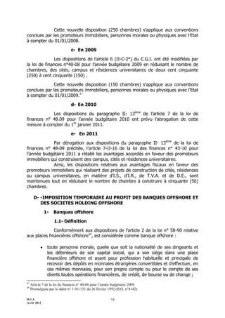 D.G.I.
Avril 2011
73
Cette nouvelle disposition (250 chambres) s’applique aux conventions
conclues par les promoteurs immobiliers, personnes morales ou physiques avec l’Etat
à compter du 01/01/2008.
c- En 2009
Les dispositions de l’article 6 (II-C-2°) du C.G.I. ont été modifiées par
la loi de finances n°40-08 pour l’année budgétaire 2009 en réduisant le nombre de
chambres, des cités, campus et résidences universitaires de deux cent cinquante
(250) à cent cinquante (150) .
Cette nouvelle disposition (150 chambres) s’applique aux conventions
conclues par les promoteurs immobiliers, personnes morales ou physiques avec l’Etat
à compter du 01/01/2009.47
d- En 2010
Les dispositions du paragraphe II- 13ème
de l’article 7 de la loi de
finances n° 48.09 pour l’année budgétaire 2010 ont prévu l’abrogation de cette
mesure à compter du 1er
janvier 2011.
e- En 2011
Par dérogation aux dispositions du paragraphe II- 13ème
de la loi de
finances n° 48-09 précitée, l’article 7-II-16 de la loi des finances n° 43-10 pour
l’année budgétaire 2011 a rétabli les avantages accordés en faveur des promoteurs
immobiliers qui construisent des campus, cités et résidences universitaires.
Ainsi, les dispositions relatives aux avantages fiscaux en faveur des
promoteurs immobiliers qui réalisent des projets de construction de cités, résidences
ou campus universitaires, en matière d'I.S., d'I.R., de T.V.A. et de D.E., sont
maintenues tout en réduisant le nombre de chambre à construire à cinquante (50)
chambres.
D- -IMPOSITION TEMPORAIRE AU PROFIT DES BANQUES OFFSHORE ET
DES SOCIETES HOLDING OFFSHORE
1- Banques offshore
1.1- Définition
Conformément aux dispositions de l’article 2 de la loi n° 58-90 relative
aux places financières offshore48
, est considérée comme banque offshore :
 toute personne morale, quelle que soit la nationalité de ses dirigeants et
les détenteurs de son capital social, qui a son siège dans une place
financière offshore et ayant pour profession habituelle et principale de
recevoir des dépôts en monnaies étrangères convertibles et d'effectuer, en
ces mêmes monnaies, pour son propre compte ou pour le compte de ses
clients toutes opérations financières, de crédit, de bourse ou de change ;
47
Article 7 de la loi de finances n° 40-08 pour l’année budgétaire 2009.
48
Promulguée par le dahir n° 1-91-131 du 26 février 1992 (B.O. n°4142)
 
