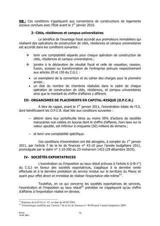 D.G.I.
Avril 2011
79
NB : Ces conditions s’appliquent aux conventions de constructions de logements
sociaux conclues avec l’État avant le 1er
janvier 2010.
2- Cités, résidences et campus universitaires
Le bénéfice de l’avantage fiscal accordé aux promoteurs immobiliers qui
réalisent des opérations de construction de cités, résidences et campus universitaires
est accordé dans les conditions suivantes :
 tenir une comptabilité séparée pour chaque opération de construction de
cités, résidences et campus universitaires ;
 joindre à la déclaration de résultat fiscal et celle de cessation, cession,
fusion, scission ou transformation de l’entreprise prévues respectivement
aux articles 20 et 150 du C.G.I. :
 un exemplaire de la convention et du cahier des charges pour la première
année ;
 un état du nombre de chambres réalisées dans le cadre de chaque
opération de construction de cités, résidences, et campus universitaires
ainsi que le montant du chiffre d'affaires y afférent.
III- ORGANISMES DE PLACEMENTS EN CAPITAL-RISQUE (O.P.C.R.)
A titre de rappel, avant le 1er
janvier 2011, l’exonération totale de l’I.S.
dont bénéficiaient les O.P.C.R. était liée aux conditions suivantes :
- détenir dans leur portefeuille titres au moins 50% d’actions de sociétés
marocaines non cotées en bourse dont le chiffre d’affaires, hors taxe sur la
valeur ajoutée, est inférieur à cinquante (50) millions de dirhams ;
- et tenir une comptabilité spécifique.
Ces conditions d’exonération ont été abrogées, à compter du 1er
janvier
2011, par l’article 7 de la loi de finances n° 43-10 pour l’année budgétaire 2011,
promulguée par le dahir n° 1-10-200 du 23 moharrem 1423 (29 décembre 2010).
IV- SOCIÉTÉS EXPORTATRICES
L’exonération ou l’imposition au taux réduit prévues à l’article 6 (I-B-1°)
du C.G.I en faveur des sociétés exportatrices, s’applique à la dernière vente
effectuée et à la dernière prestation de service rendue sur le territoire du Maroc et
ayant pour effet direct et immédiat de réaliser l’exportation elle-même
51
.
Toutefois, en ce qui concerne les sociétés exportatrices de services,
l'exonération et l’imposition au taux réduit52
précitées ne s'appliquent qu'au chiffre
d'affaires à l'exportation réalisé en devises.
51
Réponse de la D.G.I n° 43. en date du 04/02/2003.
52
Terminologie modifiée par l’article 7 de la loi de finances n° 40-08 pour l’année budgétaire 2009.
 