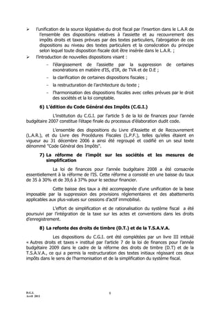 D.G.I.
Avril 2011
8
 l’unification de la source législative du droit fiscal par l’insertion dans le L.A.R de
l’ensemble des dispositions relatives à l’assiette et au recouvrement des
impôts droits et taxes prévues par des textes particuliers, l’abrogation de ces
dispositions au niveau des textes particuliers et la consécration du principe
selon lequel toute disposition fiscale doit être insérée dans le L.A.R. ;
 l’introduction de nouvelles dispositions visant :
- l’élargissement de l’assiette par la suppression de certaines
exonérations en matière d’IS, d’IR, de TVA et de D.E ;
- la clarification de certaines dispositions fiscales ;
- la restructuration de l’architecture du texte ;
- l’harmonisation des dispositions fiscales avec celles prévues par le droit
des sociétés et la loi comptable.
6) L’édition du Code Général des Impôts (C.G.I.)
L’institution du C.G.I. par l’article 5 de la loi de finances pour l’année
budgétaire 2007 constitue l’étape finale du processus d’élaboration dudit code.
L’ensemble des dispositions du Livre d’Assiette et de Recouvrement
(L.A.R.), et du Livre des Procédures Fiscales (L.P.F.), telles qu’elles étaient en
vigueur au 31 décembre 2006 a ainsi été regroupé et codifié en un seul texte
dénommé "Code Général des Impôts".
7) La réforme de l’impôt sur les sociétés et les mesures de
simplification
La loi de finances pour l’année budgétaire 2008 a été consacrée
essentiellement à la réforme de l’IS. Cette réforme a consisté en une baisse du taux
de 35 à 30% et de 39,6 à 37% pour le secteur financier.
Cette baisse des taux a été accompagnée d’une unification de la base
imposable par la suppression des provisions réglementaires et des abattements
applicables aux plus-values sur cessions d’actif immobilisé.
L’effort de simplification et de rationalisation du système fiscal a été
poursuivi par l’intégration de la taxe sur les actes et conventions dans les droits
d’enregistrement.
8) La refonte des droits de timbre (D.T.) et de la T.S.A.V.A.
Les dispositions du C.G.I. ont été complétées par un livre III intitulé
« Autres droits et taxes » institué par l'article 7 de la loi de finances pour l’année
budgétaire 2009 dans le cadre de la réforme des droits de timbre (D.T) et de la
T.S.A.V.A., ce qui a permis la restructuration des textes initiaux régissant ces deux
impôts dans le sens de l’harmonisation et de la simplification du système fiscal.
 
