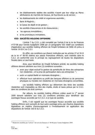 D.G.I.
Avril 2011
84
 les établissements stables des sociétés n'ayant pas leur siège au Maroc
attributaires de marchés de travaux, de fournitures ou de service ;
 les établissements de crédit et organismes assimilés ;
 Bank Al-Maghrib ;
 la Caisse de dépôt et de gestion ;
 les sociétés d'assurances et de réassurances ;
 les agences immobilières ;
 et les promoteurs immobiliers.
VIII- SOCIÉTÉS HOLDING OFFSHORE
L’article 7 du C.G.I. a été complété par l’article 8 de la loi de finances
n°37-08 pour l’année budgétaire 2008 par un paragraphe VIII relatif aux conditions
d’application aux sociétés holding offshore de l’impôt forfaitaire de 500$ US prévu à
l’article 19-III-C du C.G.I.
En effet, ces conditions qui étaient instituées par les articles 27 et 34-II
de la loi n° 90-58 relative aux places financières offshore, sont insérées dans le
C.G.I. en conformité avec le principe du regroupement de toutes les dispositions
fiscales dans un seul texte.
Ainsi, pour bénéficier de l’impôt forfaitaire précité, les sociétés holding
offshore doivent satisfaire aux trois (3) conditions suivantes :
 avoir pour objet exclusif la gestion de portefeuille de titres des entreprises
non résidentes ; et la prise de participation dans ces entreprises 55
;
 avoir un capital libellé en monnaies étrangères ;
 effectuer leurs opérations au profit des banques offshore ou de personnes
physiques ou morales non résidentes en monnaies étrangères convertibles.
Les sociétés holding offshore qui détiennent des titres des sociétés
résidentes sont imposables au titre des impôts, droits et taxes prévus par le C.G.I.
dans les conditions de droit commun.
Par ailleurs, les sociétés holding offshore créées avant le 1er
janvier
2009 doivent satisfaire aux trois (3) conditions précitées pour bénéficier des
avantages fiscaux accordés par le C.G.I. à ce type de sociétés.
Enfin, il est rappelé que les avantages fiscaux accordés aux sociétés
holding offshore sont exclusifs de tout autre avantage prévu par d’autres dispositions
législatives en matière d’encouragement à l’investissement en application des
dispositions de l’article 165-II du C.G.I.
55
Rédaction modifiée par l’article 7 de la loi de finances n° 40-08 pour l’année budgétaire 2009.
 