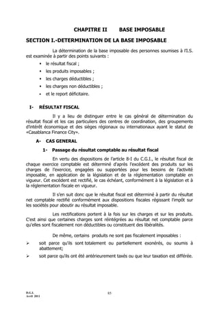 D.G.I.
Avril 2011
85
CHAPITRE II BASE IMPOSABLE
SECTION I.-DETERMINATION DE LA BASE IMPOSABLE
La détermination de la base imposable des personnes soumises à l’I.S.
est examinée à partir des points suivants :
 le résultat fiscal ;
 les produits imposables ;
 les charges déductibles ;
 les charges non déductibles ;
 et le report déficitaire.
I- RÉSULTAT FISCAL
Il y a lieu de distinguer entre le cas général de détermination du
résultat fiscal et les cas particuliers des centres de coordination, des groupements
d’intérêt économique et des sièges régionaux ou internationaux ayant le statut de
«Casablanca Finance City».
A- CAS GENERAL
1- Passage du résultat comptable au résultat fiscal
En vertu des dispositions de l’article 8-I du C.G.I., le résultat fiscal de
chaque exercice comptable est déterminé d'après l'excédent des produits sur les
charges de l’exercice, engagées ou supportées pour les besoins de l’activité
imposable, en application de la législation et de la réglementation comptable en
vigueur. Cet excédent est rectifié, le cas échéant, conformément à la législation et à
la réglementation fiscale en vigueur.
Il s’en suit donc que le résultat fiscal est déterminé à partir du résultat
net comptable rectifié conformément aux dispositions fiscales régissant l'impôt sur
les sociétés pour aboutir au résultat imposable.
Les rectifications portent à la fois sur les charges et sur les produits.
C'est ainsi que certaines charges sont réintégrées au résultat net comptable parce
qu'elles sont fiscalement non déductibles ou constituent des libéralités.
De même, certains produits ne sont pas fiscalement imposables :
 soit parce qu'ils sont totalement ou partiellement exonérés, ou soumis à
abattement;
 soit parce qu'ils ont été antérieurement taxés ou que leur taxation est différée.
 