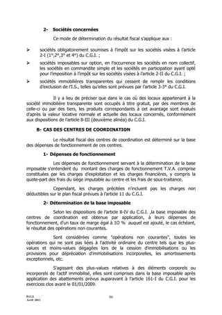 D.G.I.
Avril 2011
86
2- Sociétés concernées
Ce mode de détermination du résultat fiscal s’applique aux :
 sociétés obligatoirement soumises à l’impôt sur les sociétés visées à l’article
2-I (1°,2°,3° et 4°) du C.G.I. ;
 sociétés imposables sur option, en l’occurrence les sociétés en nom collectif,
les sociétés en commandite simple et les sociétés en participation ayant opté
pour l’imposition à l’impôt sur les sociétés visées à l’article 2-II du C.G.I. ;
 sociétés immobilières transparentes qui cessent de remplir les conditions
d’exclusion de l’I.S., telles qu’elles sont prévues par l’article 3-3° du C.G.I.
Il y a lieu de préciser que dans le cas où des locaux appartenant à la
société immobilière transparente sont occupés à titre gratuit, par des membres de
celle-ci ou par des tiers, les produits correspondants à cet avantage sont évalués
d’après la valeur locative normale et actuelle des locaux concernés, conformément
aux dispositions de l’article 8-III (deuxième alinéa) du C.G.I.
B- CAS DES CENTRES DE COORDINATION
Le résultat fiscal des centres de coordination est déterminé sur la base
des dépenses de fonctionnement de ces centres.
1- Dépenses de fonctionnement
Les dépenses de fonctionnement servant à la détermination de la base
imposable s'entendent du montant des charges de fonctionnement T.V.A. comprise
constituées par les charges d’exploitation et les charges financières, y compris la
quote-part des frais du siège imputable au centre et les frais de sous-traitance.
Cependant, les charges précitées n'incluent pas les charges non
déductibles sur le plan fiscal prévues à l’article 11 du C.G.I.
2- Détermination de la base imposable
Selon les dispositions de l’article 8-IV du C.G.I. ,la base imposable des
centres de coordination est obtenue par application, à leurs dépenses de
fonctionnement, d'un taux de marge égal à 1O % auquel est ajouté, le cas échéant,
le résultat des opérations non courantes.
Sont considérées comme "opérations non courantes", toutes les
opérations qui ne sont pas liées à l'activité ordinaire du centre tels que les plus-
values et moins-values dégagées lors de la cession d'immobilisations ou les
provisions pour dépréciation d'immobilisations incorporelles, les amortissements
exceptionnels, etc.
S'agissant des plus-values relatives à des éléments corporels ou
incorporels de l'actif immobilisé, elles sont comprises dans la base imposable après
application des abattements prévus auparavant à l'article 161-I du C.G.I. pour les
exercices clos avant le 01/01/2009.
 
