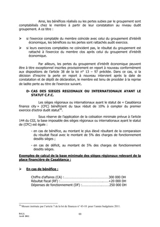 D.G.I.
Avril 2011
88
Ainsi, les bénéfices réalisés ou les pertes subies par le groupement sont
comptabilisés chez le membre à partir de leur constatation au niveau dudit
groupement. A ce titre :
 si l’exercice comptable du membre coïncide avec celui du groupement d'intérêt
économique, les bénéfices ou les pertes sont rattachés audit exercice.
 si leurs exercices comptables ne coïncident pas, le résultat du groupement est
rattaché à l’exercice du membre clos après celui du groupement d'intérêt
économique.
Par ailleurs, les pertes du groupement d'intérêt économique peuvent
être à titre exceptionnel inscrites provisoirement en report à nouveau conformément
aux dispositions de l’article 38 de la loi n° 13 Ŕ 97 précitée. Dans ce cas, si la
décision d’inscrire la perte en report à nouveau intervient après la date de
constatation et de dépôt de déclaration, le membre est tenu de procéder à la reprise
de ladite perte au titre de l’exercice suivant.
D- CAS DES SIEGES REGIONAUX OU INTERNATIONAUX AYANT LE
STATUT C.F.C.
Les sièges régionaux ou internationaux ayant le statut de « Casablanca
finance city » (CFC) bénéficient du taux réduit de 10% à compter du premier
exercice d’octroi dudit statut58
.
Sous réserve de l’application de la cotisation minimale prévue à l’article
144 du CGI, la base imposable des sièges régionaux ou internationaux ayant le statut
de (CFC) est égale :
- en cas de bénéfice, au montant le plus élevé résultant de la comparaison
du résultat fiscal avec le montant de 5% des charges de fonctionnement
desdits sièges ;
- en cas de déficit, au montant de 5% des charges de fonctionnement
desdits sièges.
Exemples de calcul de la base minimale des sièges régionaux relevant de la
place financière de Casablanca :
 En cas de bénéfice :
Chiffre d’affaires (CA) :……………………………………………300 000 DH
Résultat fiscal (RF) :………………………………………….……+20 000 DH
Dépenses de fonctionnement (DF) :………………….………250 000 DH
58
Mesure instituée par l’article 7 de la loi de finances n° 43-10 pour l’année budgétaire 2011.
 