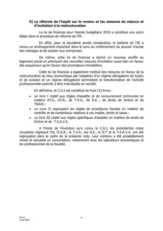D.G.I.
Avril 2011
9
9) La réforme de l’impôt sur le revenu et les mesures de relance et
d’incitation à la restructuration
La loi de finances pour l’année budgétaire 2010 a constitué une autre
étape dans le processus de réforme de l’IR.
En effet, pour la deuxième année consécutive, le barème de l’IR a
connu un aménagement important dans le sens du renforcement du pouvoir d’achat
des ménages et de soutien aux entreprises.
De même, cette loi de finances a donné un nouveau souffle au
logement social en prévoyant des nouvelles mesures d’incitation aussi bien en faveur
des acquéreurs qu’en faveur des promoteurs immobiliers.
Cette loi de finances a également institué des mesures en faveur de la
restructuration du tissu économique par l’adoption d’un régime dérogatoire de fusion
et de scission et un régime dérogatoire permettant la transformation de l’activité
professionnelle exercée à titre individuelle en société.
En définitive, le C.G.I est constitué de trois (3) livres :
 un livre I relatif aux règles d’assiette et de recouvrement communes en
matière d’I.S., d’I.R., de T.V.A., de D.E. ; de droits de timbre et de
TSAVA ;
 un Livre II regroupant les règles de procédures fiscales en matière de
contrôle et de contentieux relatives à ces impôts, droits et taxes ;
 un livre III relatif aux règles spécifiques d’assiette en matière de droits de
timbre et de T.S.A.V.A.
A l’instar de l’évolution qu’a connu le C.G.I, les précédentes notes
circulaires régissant l’IS, l’I.G.R., la T.V.A., les D.E., le D.T et la T.S.A.V.A. ont été
regroupées dans le cadre de la présente note. Leur contenu a été préalablement
révisé et actualisé en concertation, notamment avec les opérateurs économiques et
les professionnels de la fiscalité.
 