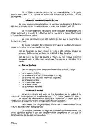 D.G.I.
Avril 2011
92
La condition suspensive reporte la conclusion définitive de la vente
jusqu’u au moment où la condition se réalise effectivement par le transfert définitif
de propriété.
b-2-Vente sous condition résolutoire
La vente sous condition résolutoire est régie par les dispositions de l’article
121 du chapitre premier du deuxième titre du premier livre du D.O.C. précité.
La condition résolutoire ne suspend point l'exécution de l'obligation, elle
oblige seulement le créancier à restituer ce qu'il a reçu dans le cas où l'évènement
prévu par la condition se réalise.
La vente est réputée avoir été réalisée dès lors que la marchandise a
été livrée au client.
En cas de réalisation de l'évènement prévu par la condition, le vendeur
régularise le retour de la marchandise, au titre :
 soit de l'exercice au cours duquel la vente a été réalisée, lorsque les
comptes dudit exercice n'ont pas été arrêtés à la date du retour;
 soit de l'année au cours de laquelle le retour a eu lieu, lorsque ce dernier
intervient après la clôture des comptes de l'exercice de la réalisation de la
vente.
c- Cas particuliers
Certains cas particuliers de vente méritent d’être analysés. Il s’agit :
- de la vente à réméré ;
- de la vente en état futur d’achèvement (V.E.F.A) ;
- de la vente avec clause de réserve de propriété ;
- de la location vente ;
- de la vente avec reprise ;
- de la vente à livrer ;
- de la promesse de vente.
c-1- Vente à réméré
La vente à réméré est régie par les dispositions de la section I du
chapitre III du titre premier du deuxième livre du D.O.C. précité (articles 585 600).
Le vendeur se réserve le droit de racheter l'objet dans un certain délai, en
remboursant à l'acquéreur le prix principal et les frais d'acquisition.
Cette vente doit obligatoirement donner lieu à l'établissement d'une
facture, dès le transfert de la propriété.
Le rachat du produit ou de l'objet est considéré fiscalement comme une
simple opération d'achat et doit être obligatoirement comptabilisé en tant que tel
dans le compte de charges correspondant.
 