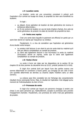 D.G.I.
Avril 2011
94
c-4- Location-vente
La location- vente est une convention consistant à prévoir qu'à
l'expiration d'un contrat de louage de chose, la propriété du bien sera transférée au
locataire.
Il s'agit :
 au départ, d'une opération de location de bien génératrice de revenus à
échéances déterminées ;
 en fin de contrat de location en cas de levée d’option d’achat, d'un acte de
vente générateur de produit à la date de transfert de propriété du bien.
c-5- Vente avec reprise
C'est une vente dans laquelle le paiement est effectué en partie par un
autre bien donné en reprise par l'acquéreur au vendeur.
Fiscalement, il y a lieu de considérer que l'opération est génératrice
d'une double vente lorsque:
 Le vendeur doit facturer à son client le prix de vente total du matériel qu'il
doit par ailleurs comptabiliser au compte de produits.
 Le client doit également facturer à son fournisseur la vente du matériel
(d'occasion) donné en reprise, vente que le client doit également
comptabiliser au compte de produits.
c-6- Vente à livrer
La vente à livrer est régie par les dispositions de la section III du
chapitre III du titre premier du deuxième livre du D.O.C. précité (articles 613 à 618).
Il s’agit d’un contrat écrit par lequel l’une des parties avance une
somme déterminée en numéraire à l’autre partie, qui s’engage de son coté à livrer
une quantité déterminée de denrées ou d’autres objets mobiliers dans un délai
convenu.
La créance peut être constatée lors de l'échange des consentements
résultant d'une commande ferme. Mais, le résultat de l'opération n'est dégagé qu'au
moment de l'individualisation du bien à livrer.
c-7- Promesse de vente
Il s'agit d'un contrat par lequel une personne s'engage à vendre une
chose à une autre personne qui, habituellement, accepte la promesse sans prendre
l'engagement d'acheter. Fiscalement, une promesse de vente n'est pas génératrice
de produit.
 